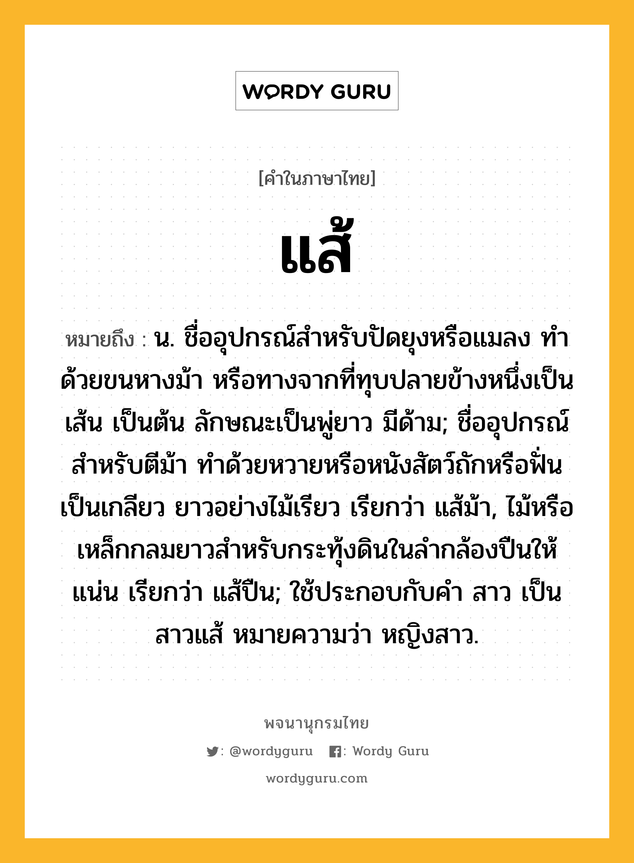 แส้ ความหมาย หมายถึงอะไร?, คำในภาษาไทย แส้ หมายถึง น. ชื่ออุปกรณ์สำหรับปัดยุงหรือแมลง ทำด้วยขนหางม้า หรือทางจากที่ทุบปลายข้างหนึ่งเป็นเส้น เป็นต้น ลักษณะเป็นพู่ยาว มีด้าม; ชื่ออุปกรณ์สำหรับตีม้า ทำด้วยหวายหรือหนังสัตว์ถักหรือฟั่นเป็นเกลียว ยาวอย่างไม้เรียว เรียกว่า แส้ม้า, ไม้หรือเหล็กกลมยาวสําหรับกระทุ้งดินในลํากล้องปืนให้แน่น เรียกว่า แส้ปืน; ใช้ประกอบกับคํา สาว เป็น สาวแส้ หมายความว่า หญิงสาว.