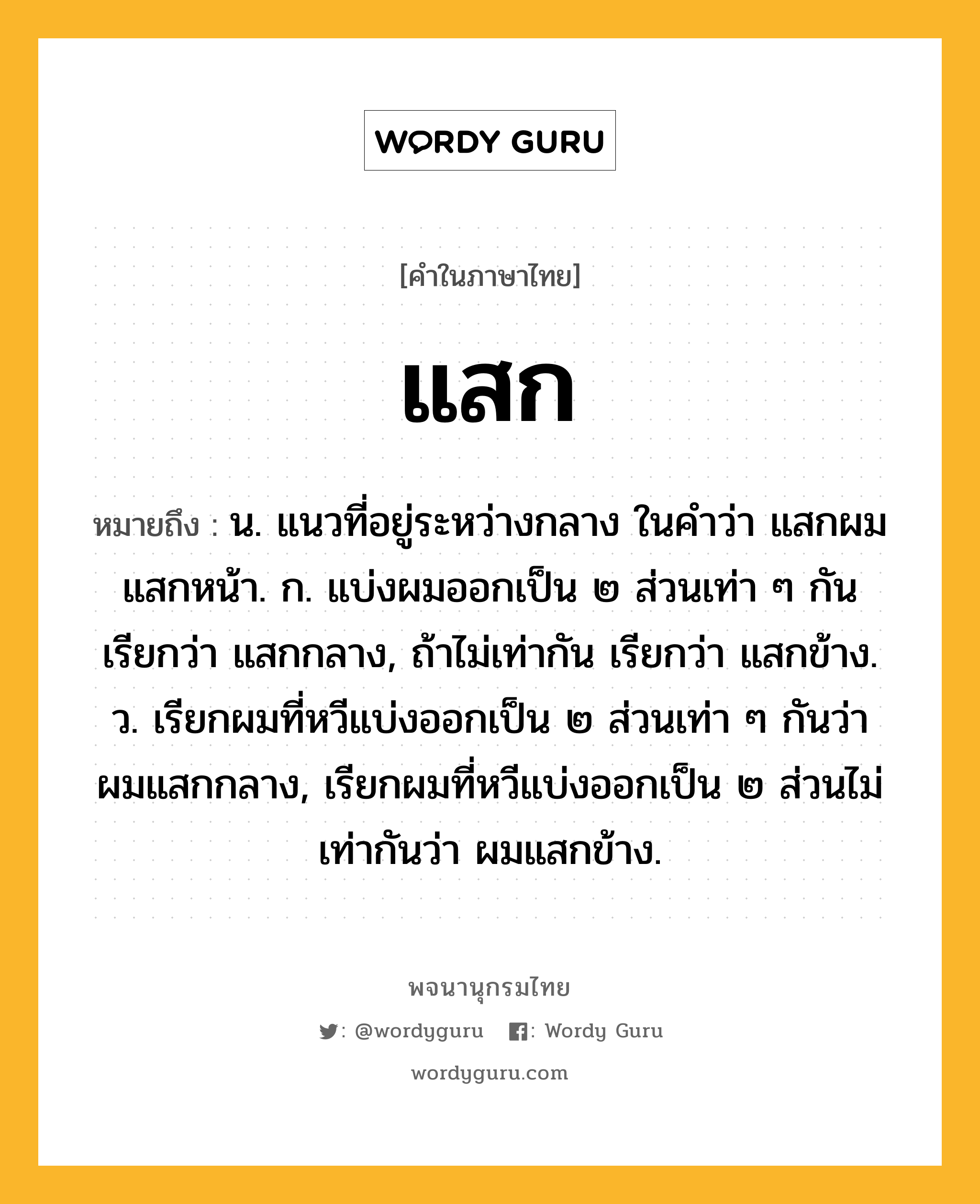 แสก ความหมาย หมายถึงอะไร?, คำในภาษาไทย แสก หมายถึง น. แนวที่อยู่ระหว่างกลาง ในคำว่า แสกผม แสกหน้า. ก. แบ่งผมออกเป็น ๒ ส่วนเท่า ๆ กัน เรียกว่า แสกกลาง, ถ้าไม่เท่ากัน เรียกว่า แสกข้าง. ว. เรียกผมที่หวีแบ่งออกเป็น ๒ ส่วนเท่า ๆ กันว่า ผมแสกกลาง, เรียกผมที่หวีแบ่งออกเป็น ๒ ส่วนไม่เท่ากันว่า ผมแสกข้าง.