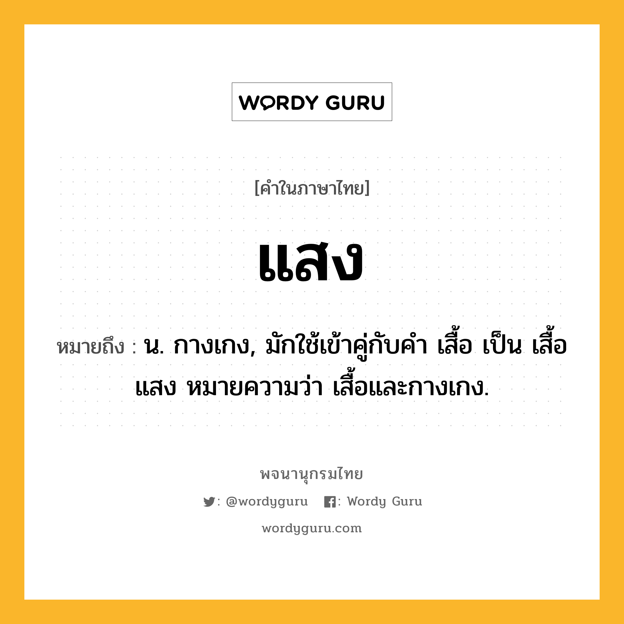 แสง ความหมาย หมายถึงอะไร?, คำในภาษาไทย แสง หมายถึง น. กางเกง, มักใช้เข้าคู่กับคํา เสื้อ เป็น เสื้อแสง หมายความว่า เสื้อและกางเกง.