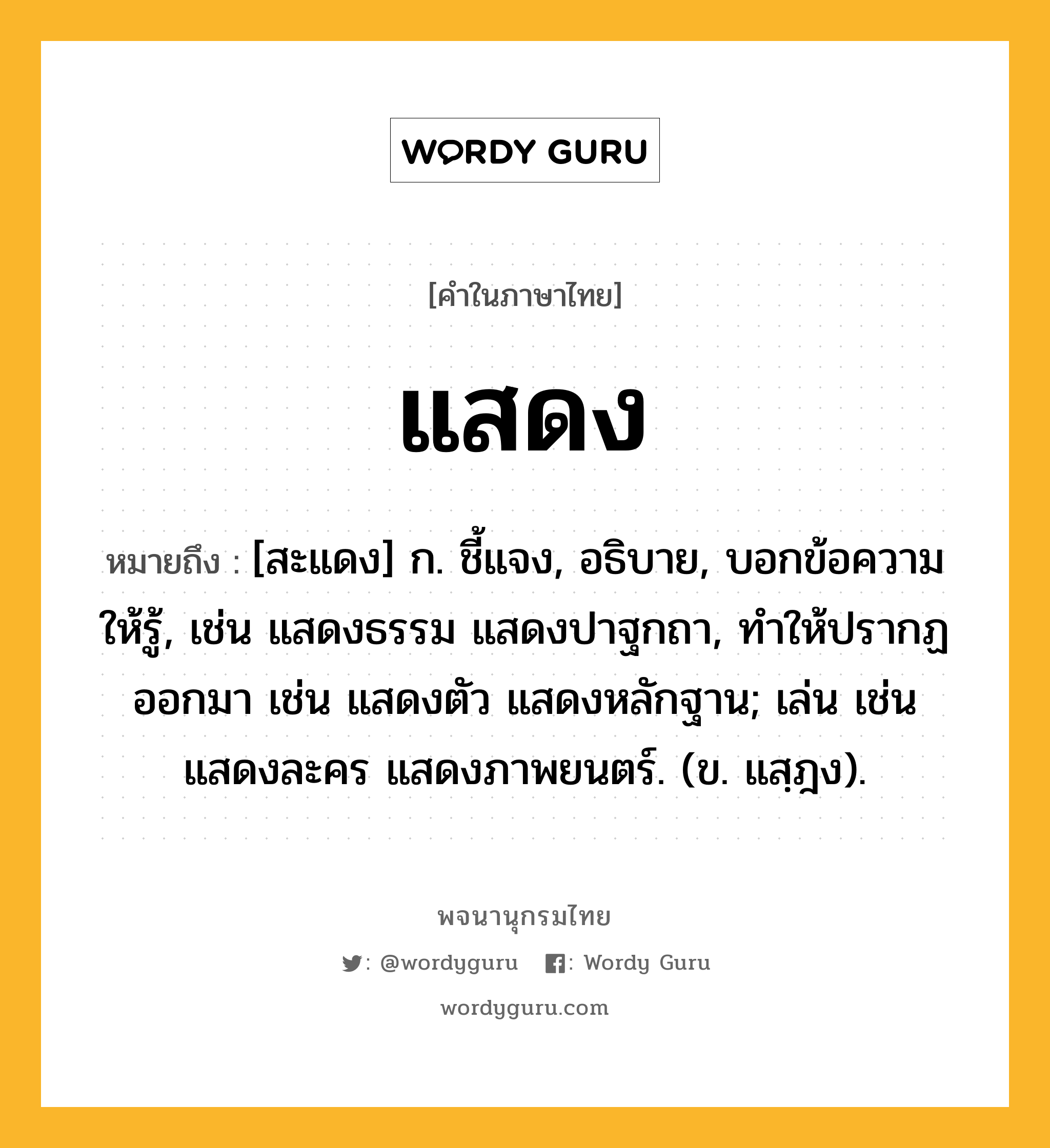 แสดง ความหมาย หมายถึงอะไร?, คำในภาษาไทย แสดง หมายถึง [สะแดง] ก. ชี้แจง, อธิบาย, บอกข้อความให้รู้, เช่น แสดงธรรม แสดงปาฐกถา, ทําให้ปรากฏออกมา เช่น แสดงตัว แสดงหลักฐาน; เล่น เช่น แสดงละคร แสดงภาพยนตร์. (ข. แสฺฎง).