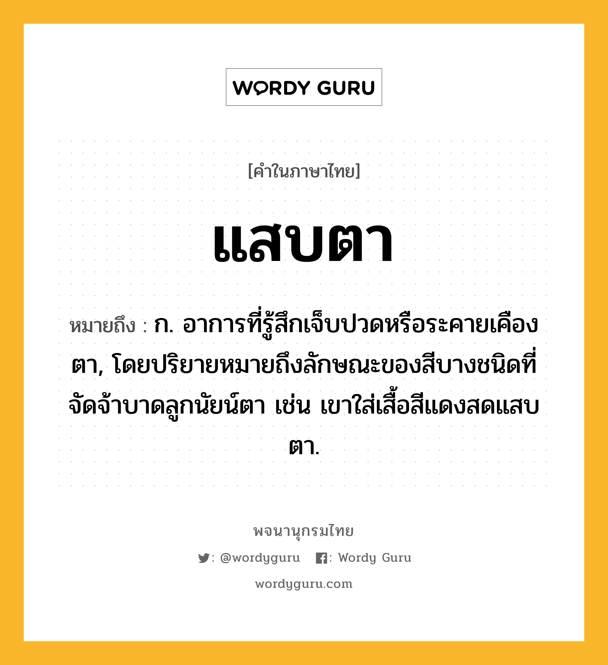 แสบตา ความหมาย หมายถึงอะไร?, คำในภาษาไทย แสบตา หมายถึง ก. อาการที่รู้สึกเจ็บปวดหรือระคายเคืองตา, โดยปริยายหมายถึงลักษณะของสีบางชนิดที่จัดจ้าบาดลูกนัยน์ตา เช่น เขาใส่เสื้อสีแดงสดแสบตา.