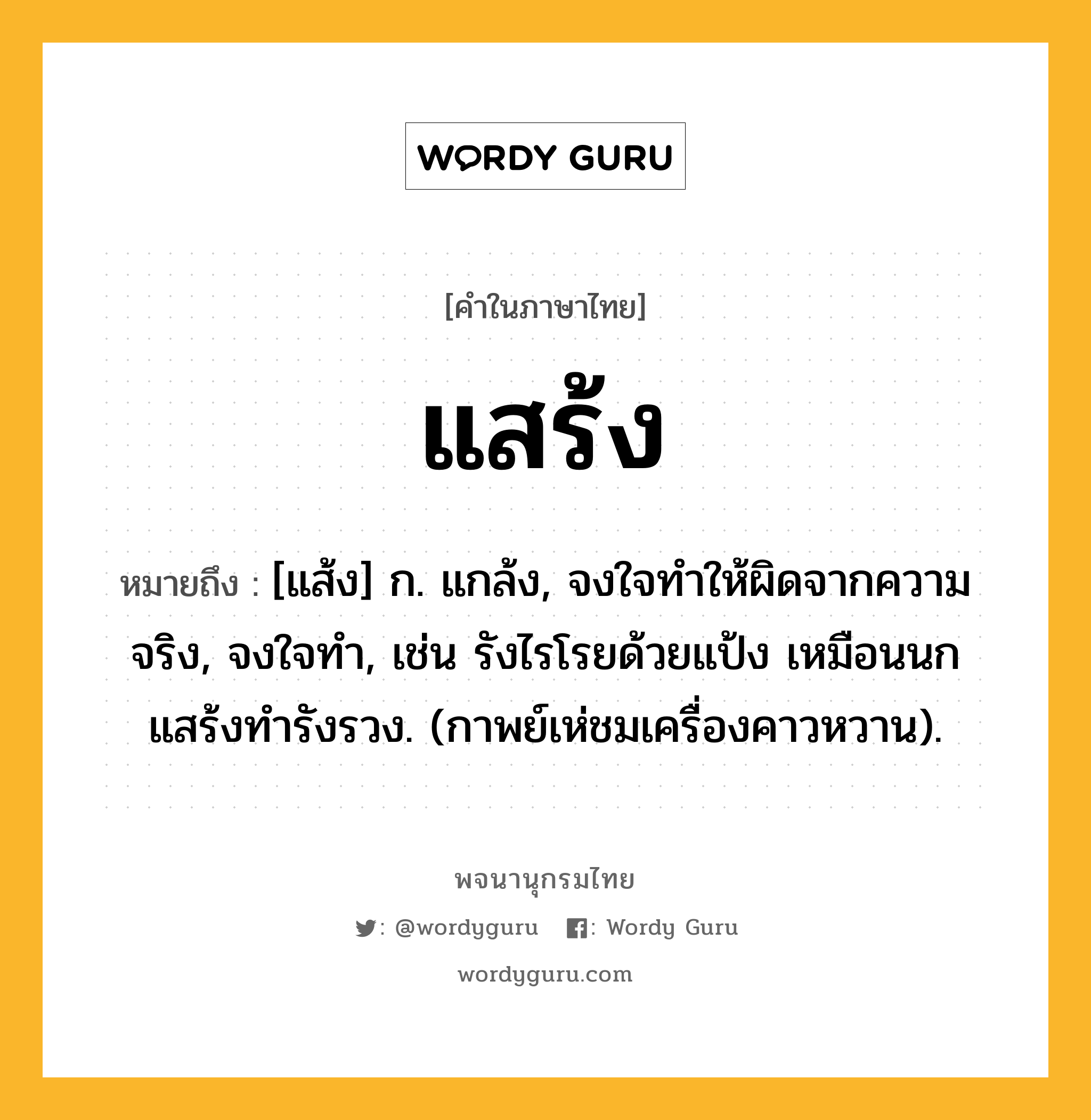 แสร้ง ความหมาย หมายถึงอะไร?, คำในภาษาไทย แสร้ง หมายถึง [แส้ง] ก. แกล้ง, จงใจทําให้ผิดจากความจริง, จงใจทํา, เช่น รังไรโรยด้วยแป้ง เหมือนนกแสร้งทำรังรวง. (กาพย์เห่ชมเครื่องคาวหวาน).