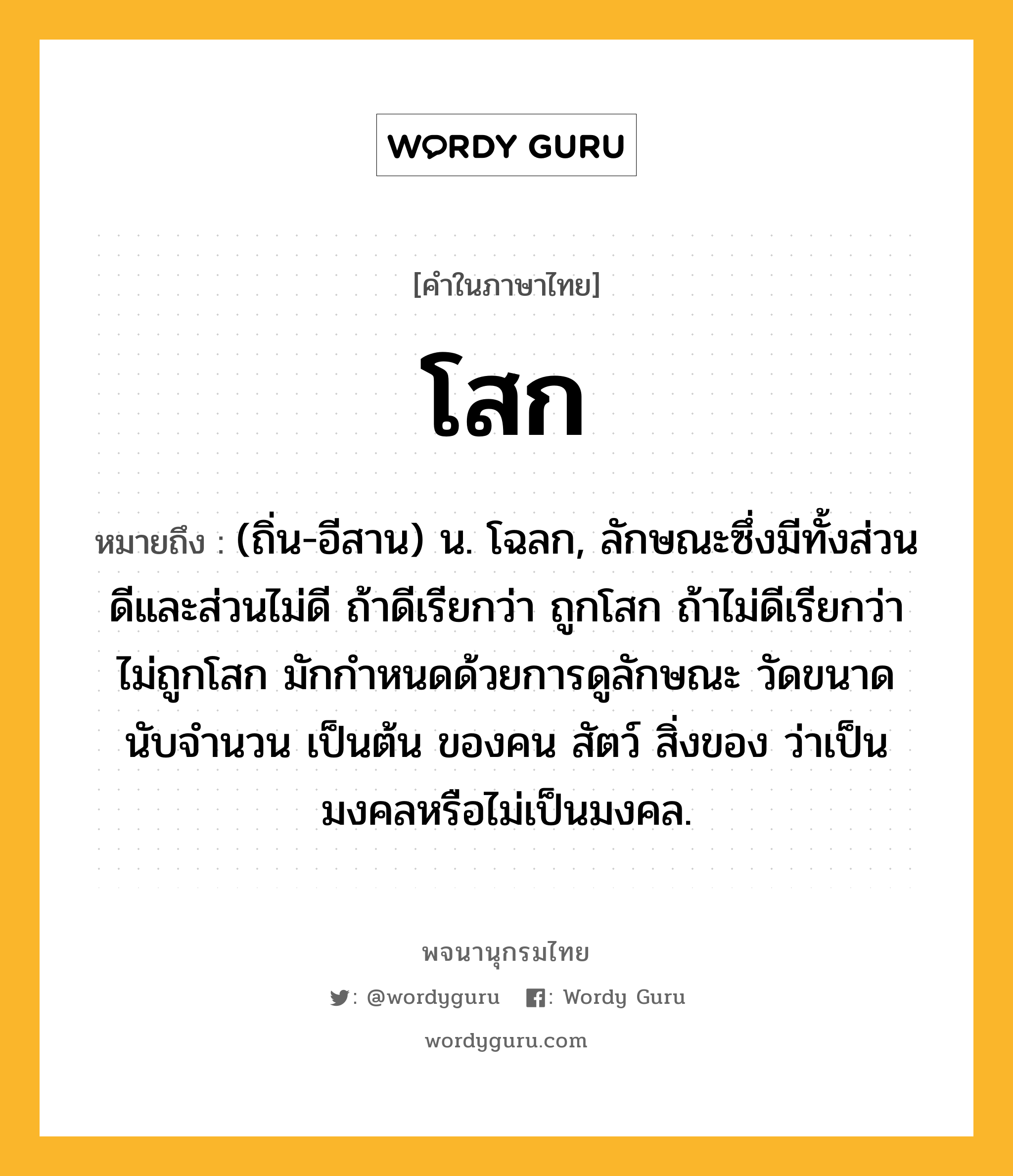 โสก ความหมาย หมายถึงอะไร?, คำในภาษาไทย โสก หมายถึง (ถิ่น-อีสาน) น. โฉลก, ลักษณะซึ่งมีทั้งส่วนดีและส่วนไม่ดี ถ้าดีเรียกว่า ถูกโสก ถ้าไม่ดีเรียกว่า ไม่ถูกโสก มักกำหนดด้วยการดูลักษณะ วัดขนาด นับจำนวน เป็นต้น ของคน สัตว์ สิ่งของ ว่าเป็นมงคลหรือไม่เป็นมงคล.