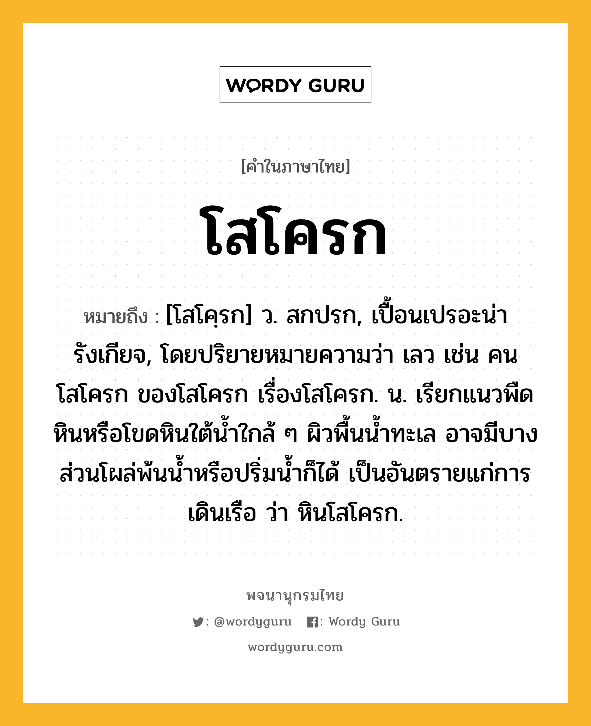 โสโครก ความหมาย หมายถึงอะไร?, คำในภาษาไทย โสโครก หมายถึง [โสโคฺรก] ว. สกปรก, เปื้อนเปรอะน่ารังเกียจ, โดยปริยายหมายความว่า เลว เช่น คนโสโครก ของโสโครก เรื่องโสโครก. น. เรียกแนวพืดหินหรือโขดหินใต้นํ้าใกล้ ๆ ผิวพื้นน้ำทะเล อาจมีบางส่วนโผล่พ้นน้ำหรือปริ่มน้ำก็ได้ เป็นอันตรายแก่การเดินเรือ ว่า หินโสโครก.