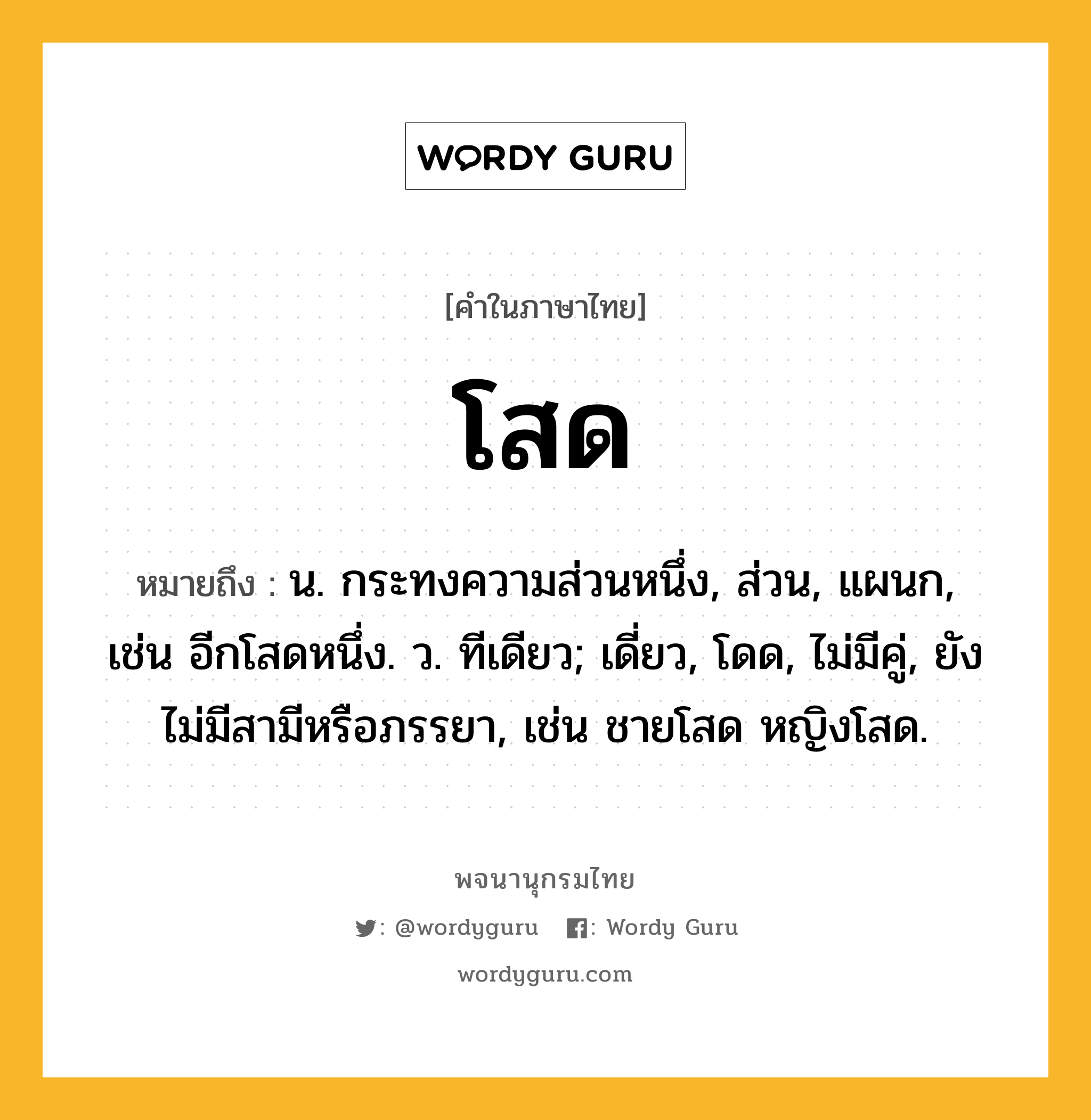 โสด ความหมาย หมายถึงอะไร?, คำในภาษาไทย โสด หมายถึง น. กระทงความส่วนหนึ่ง, ส่วน, แผนก, เช่น อีกโสดหนึ่ง. ว. ทีเดียว; เดี่ยว, โดด, ไม่มีคู่, ยังไม่มีสามีหรือภรรยา, เช่น ชายโสด หญิงโสด.