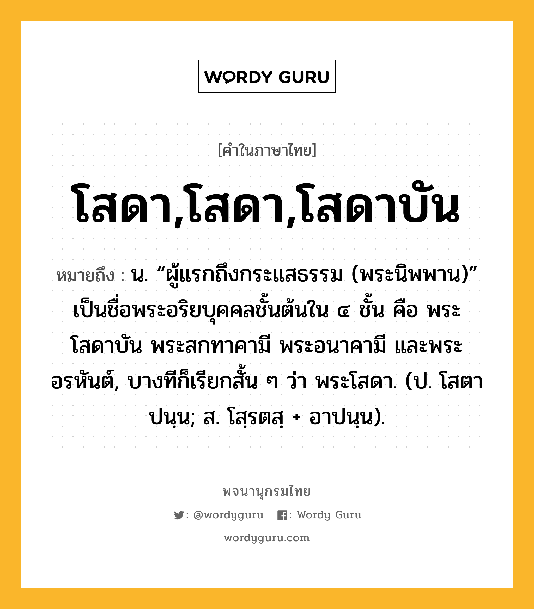 โสดา,โสดา,โสดาบัน ความหมาย หมายถึงอะไร?, คำในภาษาไทย โสดา,โสดา,โสดาบัน หมายถึง น. “ผู้แรกถึงกระแสธรรม (พระนิพพาน)” เป็นชื่อพระอริยบุคคลชั้นต้นใน ๔ ชั้น คือ พระโสดาบัน พระสกทาคามี พระอนาคามี และพระอรหันต์, บางทีก็เรียกสั้น ๆ ว่า พระโสดา. (ป. โสตาปนฺน; ส. โสฺรตสฺ + อาปนฺน).