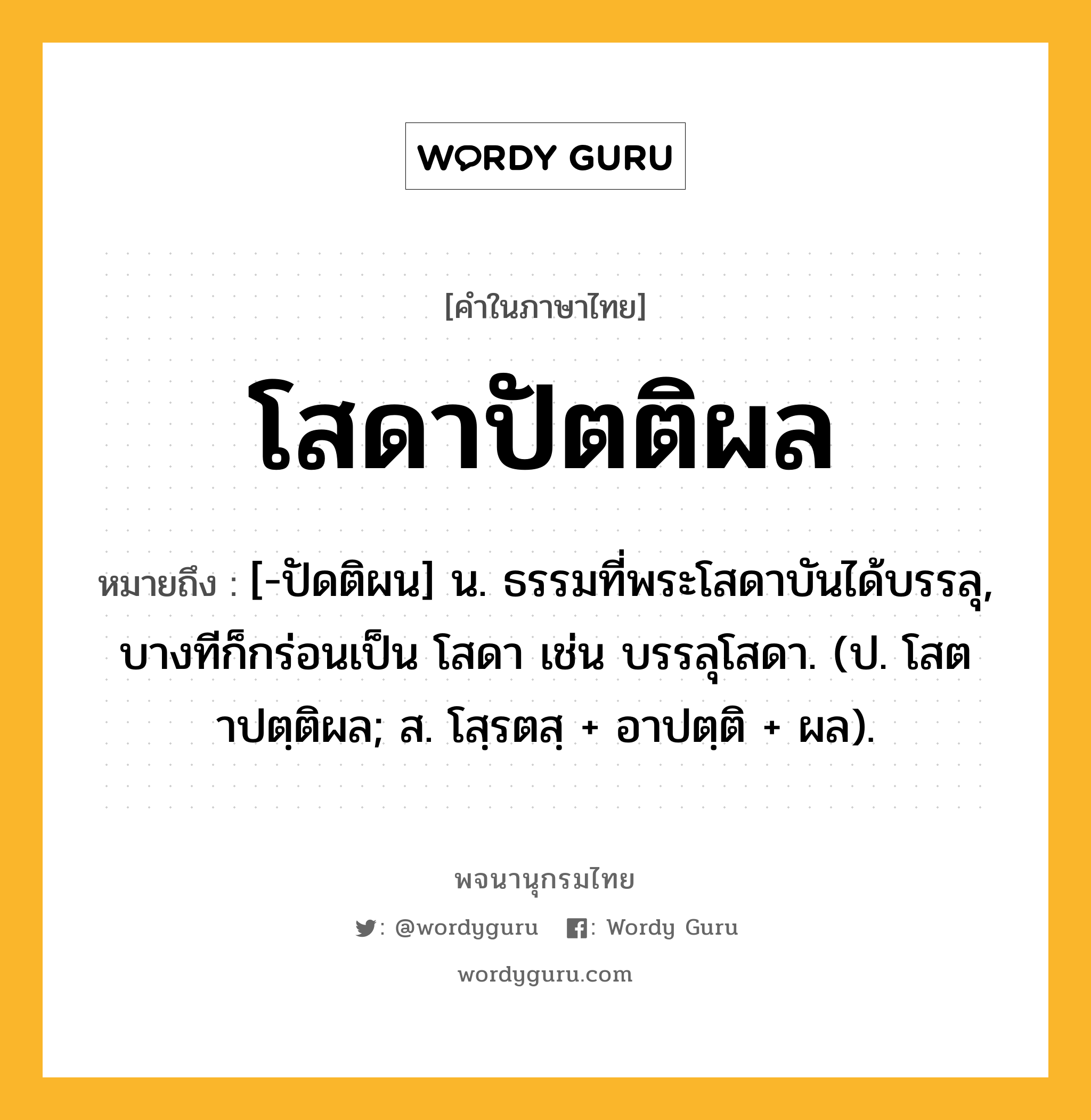 โสดาปัตติผล ความหมาย หมายถึงอะไร?, คำในภาษาไทย โสดาปัตติผล หมายถึง [-ปัดติผน] น. ธรรมที่พระโสดาบันได้บรรลุ, บางทีก็กร่อนเป็น โสดา เช่น บรรลุโสดา. (ป. โสตาปตฺติผล; ส. โสฺรตสฺ + อาปตฺติ + ผล).