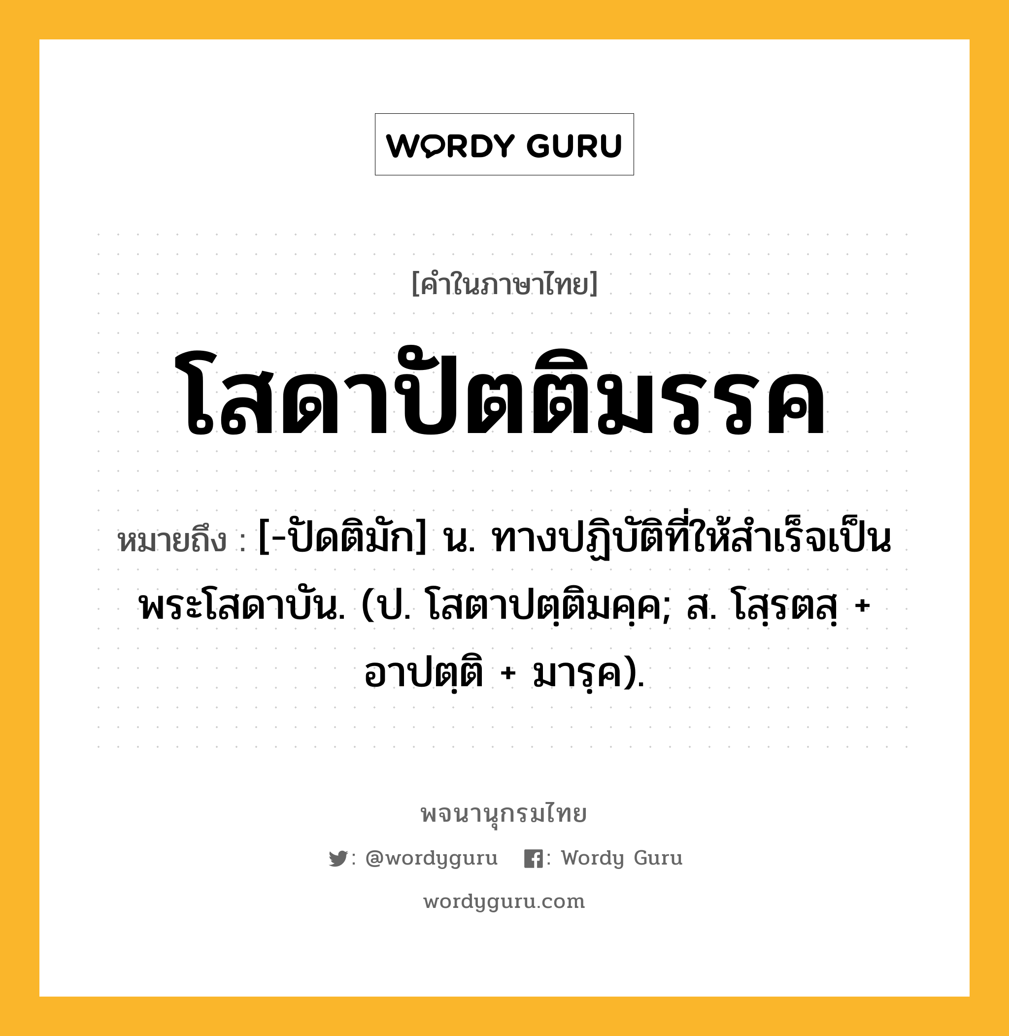 โสดาปัตติมรรค ความหมาย หมายถึงอะไร?, คำในภาษาไทย โสดาปัตติมรรค หมายถึง [-ปัดติมัก] น. ทางปฏิบัติที่ให้สําเร็จเป็นพระโสดาบัน. (ป. โสตาปตฺติมคฺค; ส. โสฺรตสฺ + อาปตฺติ + มารฺค).