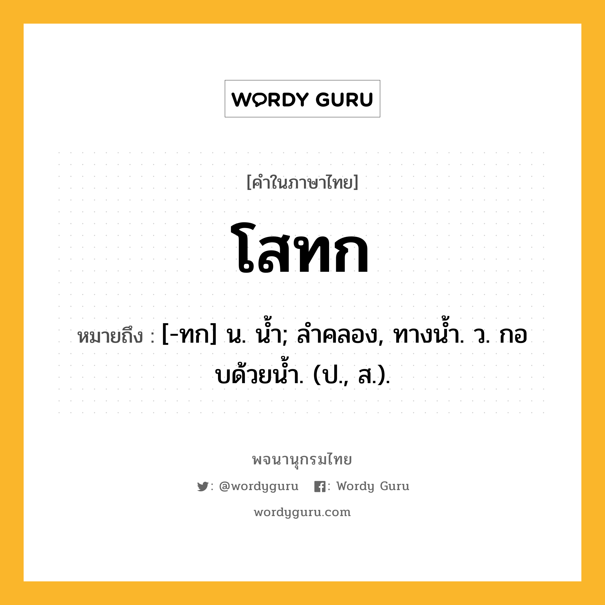 โสทก ความหมาย หมายถึงอะไร?, คำในภาษาไทย โสทก หมายถึง [-ทก] น. นํ้า; ลําคลอง, ทางนํ้า. ว. กอบด้วยนํ้า. (ป., ส.).