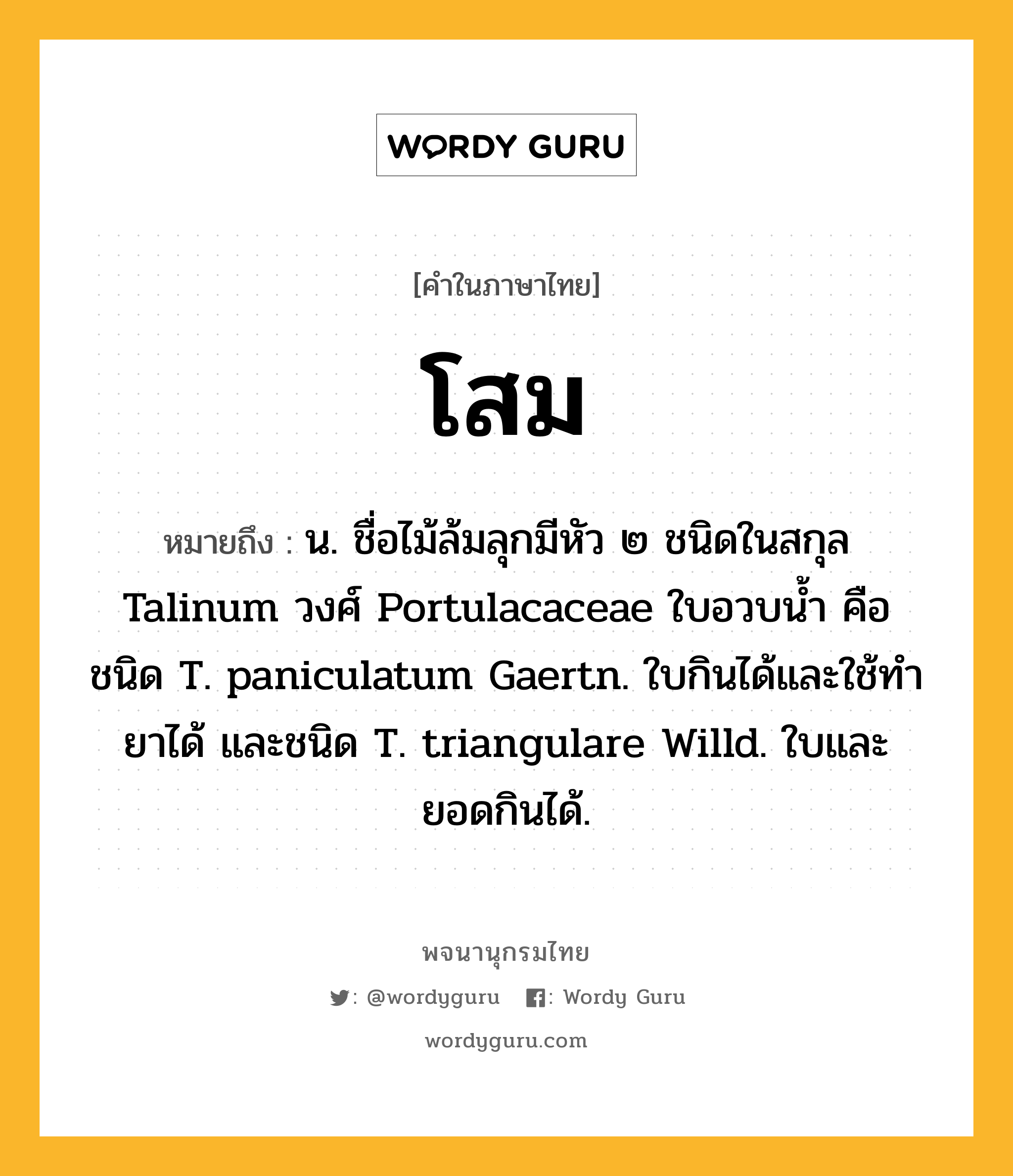 โสม ความหมาย หมายถึงอะไร?, คำในภาษาไทย โสม หมายถึง น. ชื่อไม้ล้มลุกมีหัว ๒ ชนิดในสกุล Talinum วงศ์ Portulacaceae ใบอวบนํ้า คือ ชนิด T. paniculatum Gaertn. ใบกินได้และใช้ทํายาได้ และชนิด T. triangulare Willd. ใบและยอดกินได้.