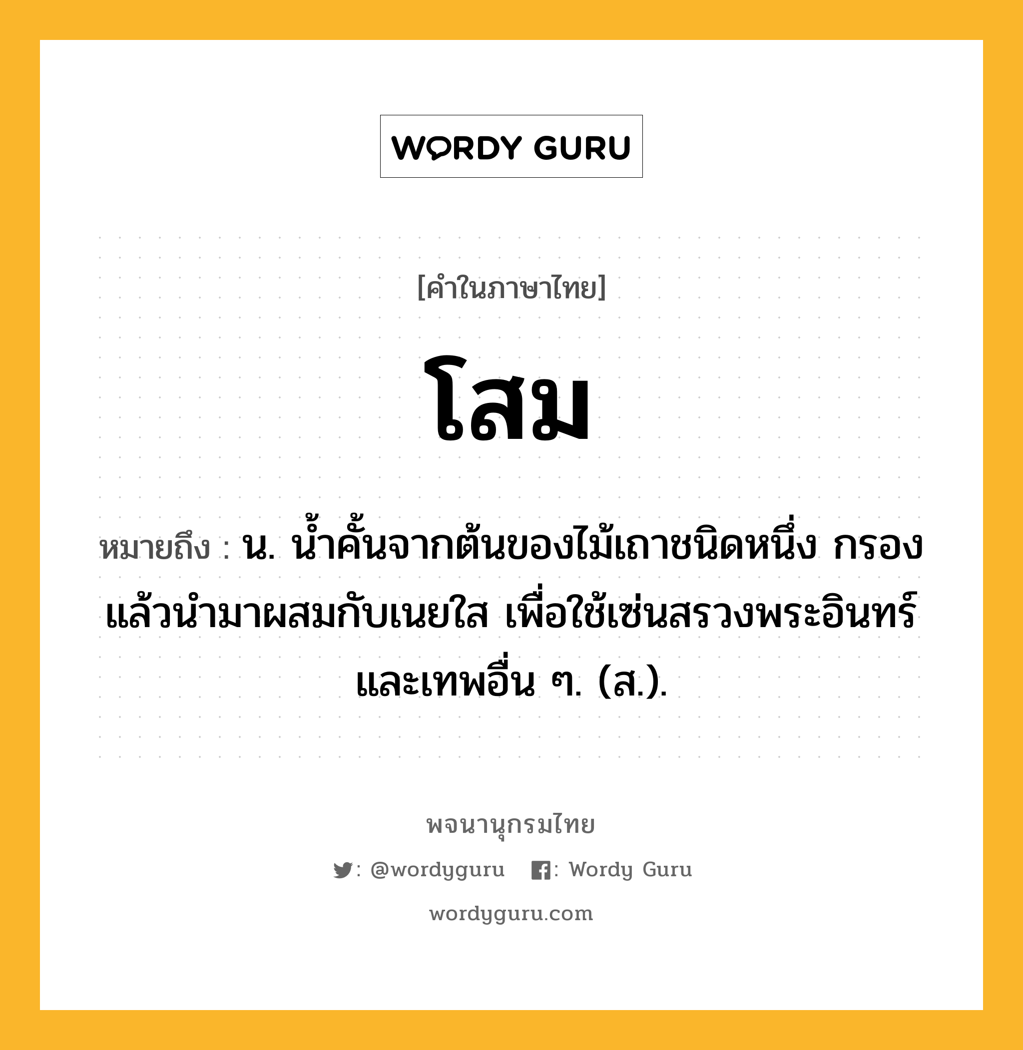 โสม ความหมาย หมายถึงอะไร?, คำในภาษาไทย โสม หมายถึง น. นํ้าคั้นจากต้นของไม้เถาชนิดหนึ่ง กรองแล้วนำมาผสมกับเนยใส เพื่อใช้เซ่นสรวงพระอินทร์และเทพอื่น ๆ. (ส.).