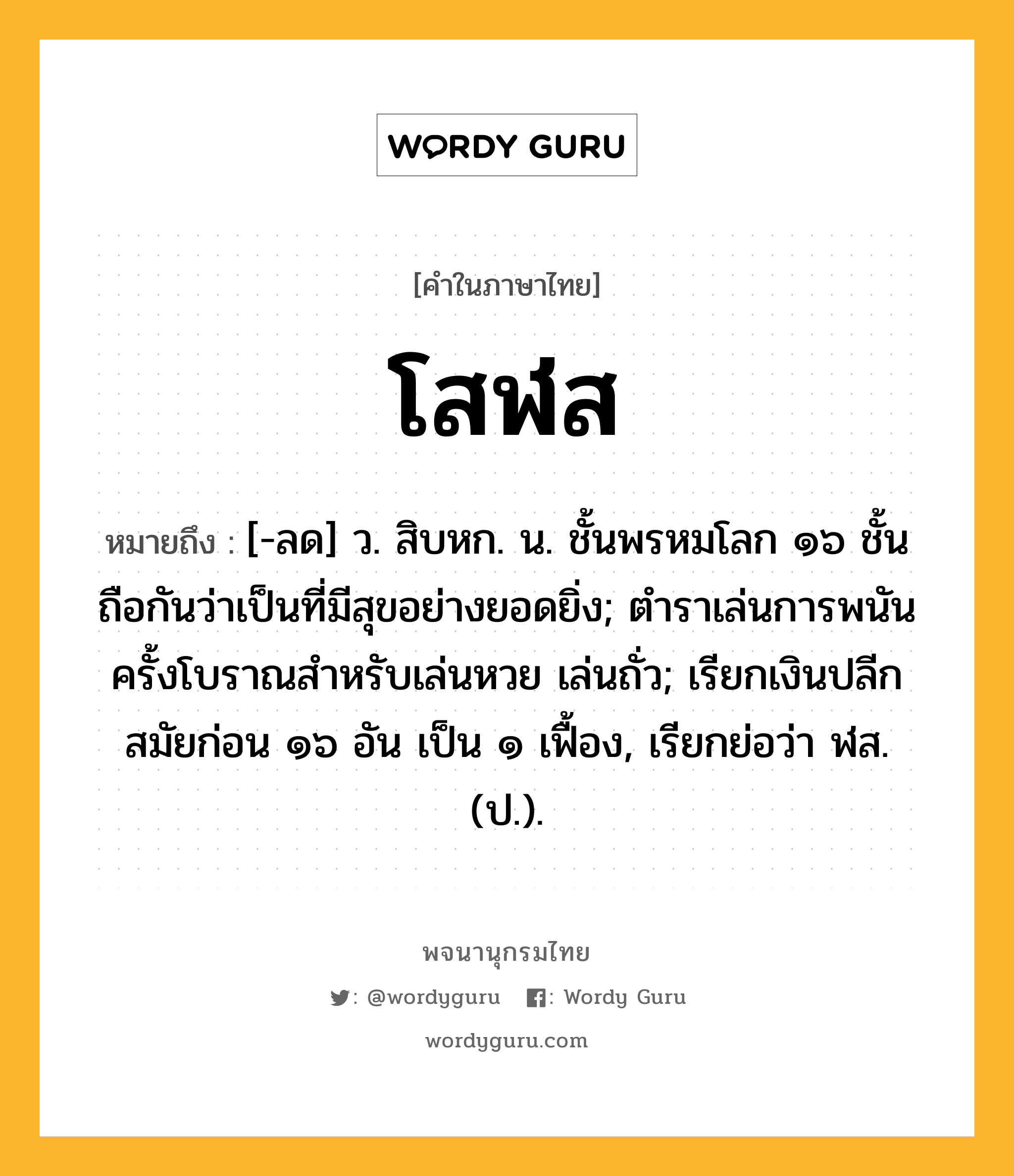 โสฬส ความหมาย หมายถึงอะไร?, คำในภาษาไทย โสฬส หมายถึง [-ลด] ว. สิบหก. น. ชั้นพรหมโลก ๑๖ ชั้น ถือกันว่าเป็นที่มีสุขอย่างยอดยิ่ง; ตําราเล่นการพนันครั้งโบราณสําหรับเล่นหวย เล่นถั่ว; เรียกเงินปลีกสมัยก่อน ๑๖ อัน เป็น ๑ เฟื้อง, เรียกย่อว่า ฬส. (ป.).