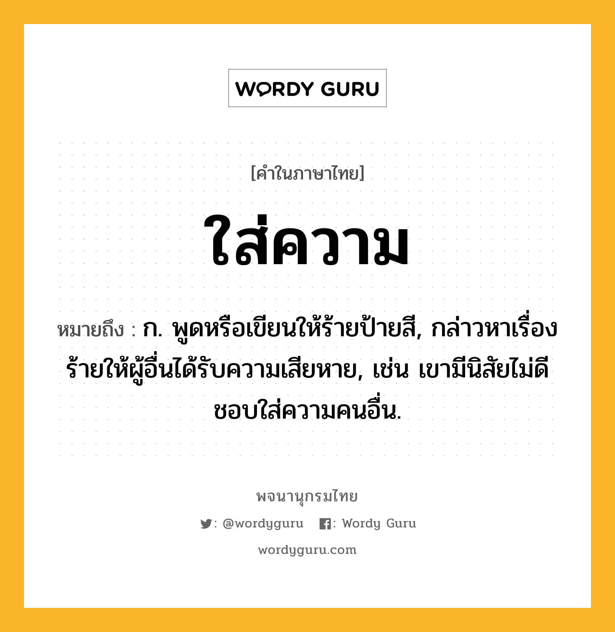 ใส่ความ ความหมาย หมายถึงอะไร?, คำในภาษาไทย ใส่ความ หมายถึง ก. พูดหรือเขียนให้ร้ายป้ายสี, กล่าวหาเรื่องร้ายให้ผู้อื่นได้รับความเสียหาย, เช่น เขามีนิสัยไม่ดี ชอบใส่ความคนอื่น.