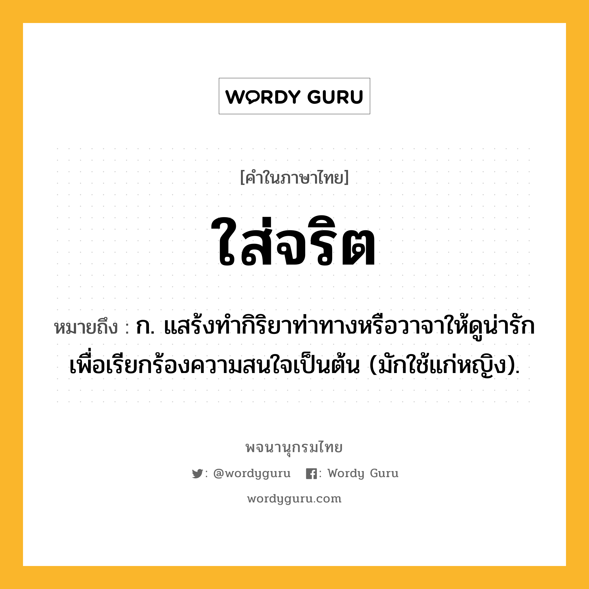 ใส่จริต ความหมาย หมายถึงอะไร?, คำในภาษาไทย ใส่จริต หมายถึง ก. แสร้งทำกิริยาท่าทางหรือวาจาให้ดูน่ารักเพื่อเรียกร้องความสนใจเป็นต้น (มักใช้แก่หญิง).