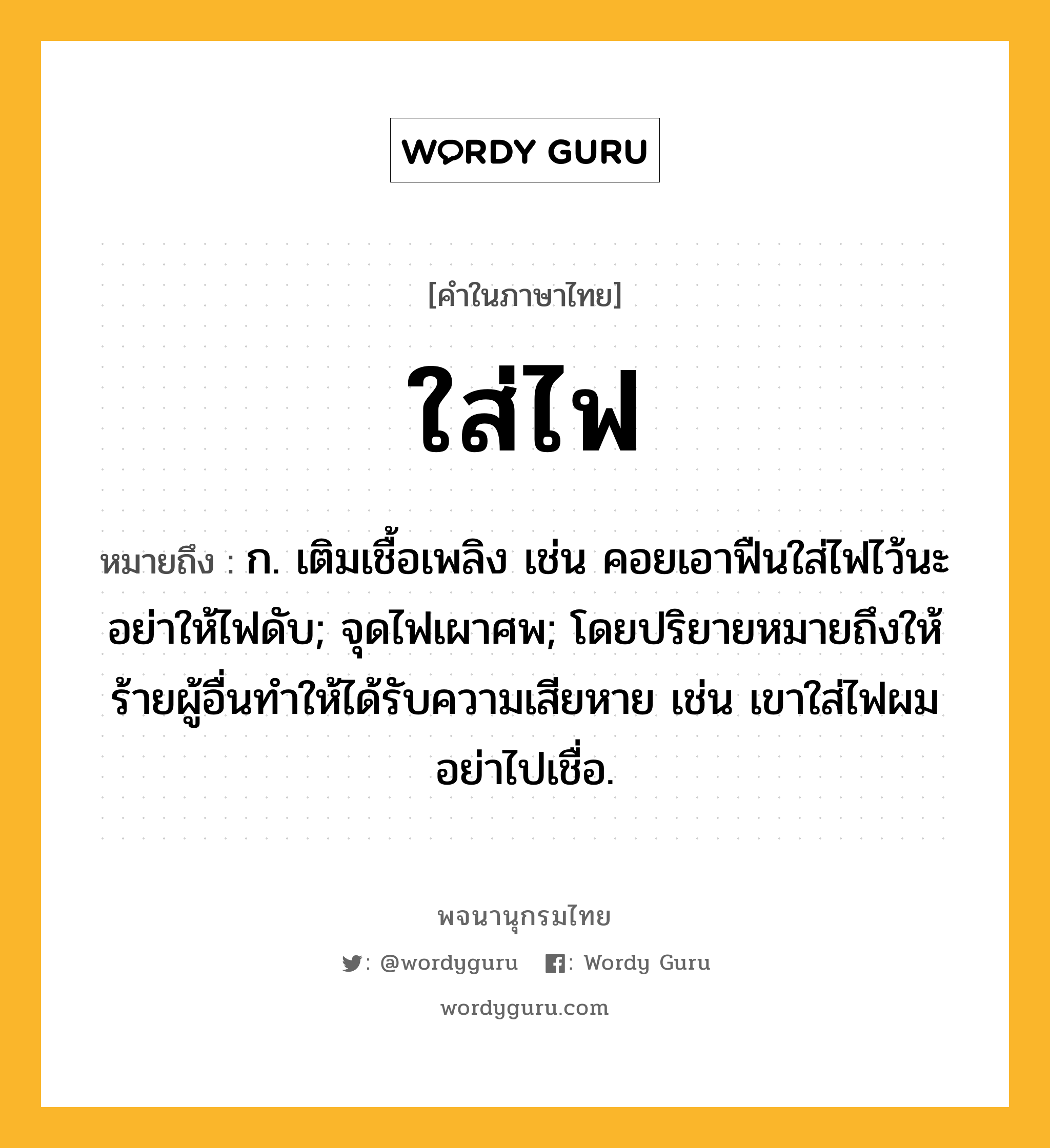 ใส่ไฟ ความหมาย หมายถึงอะไร?, คำในภาษาไทย ใส่ไฟ หมายถึง ก. เติมเชื้อเพลิง เช่น คอยเอาฟืนใส่ไฟไว้นะ อย่าให้ไฟดับ; จุดไฟเผาศพ; โดยปริยายหมายถึงให้ร้ายผู้อื่นทำให้ได้รับความเสียหาย เช่น เขาใส่ไฟผม อย่าไปเชื่อ.