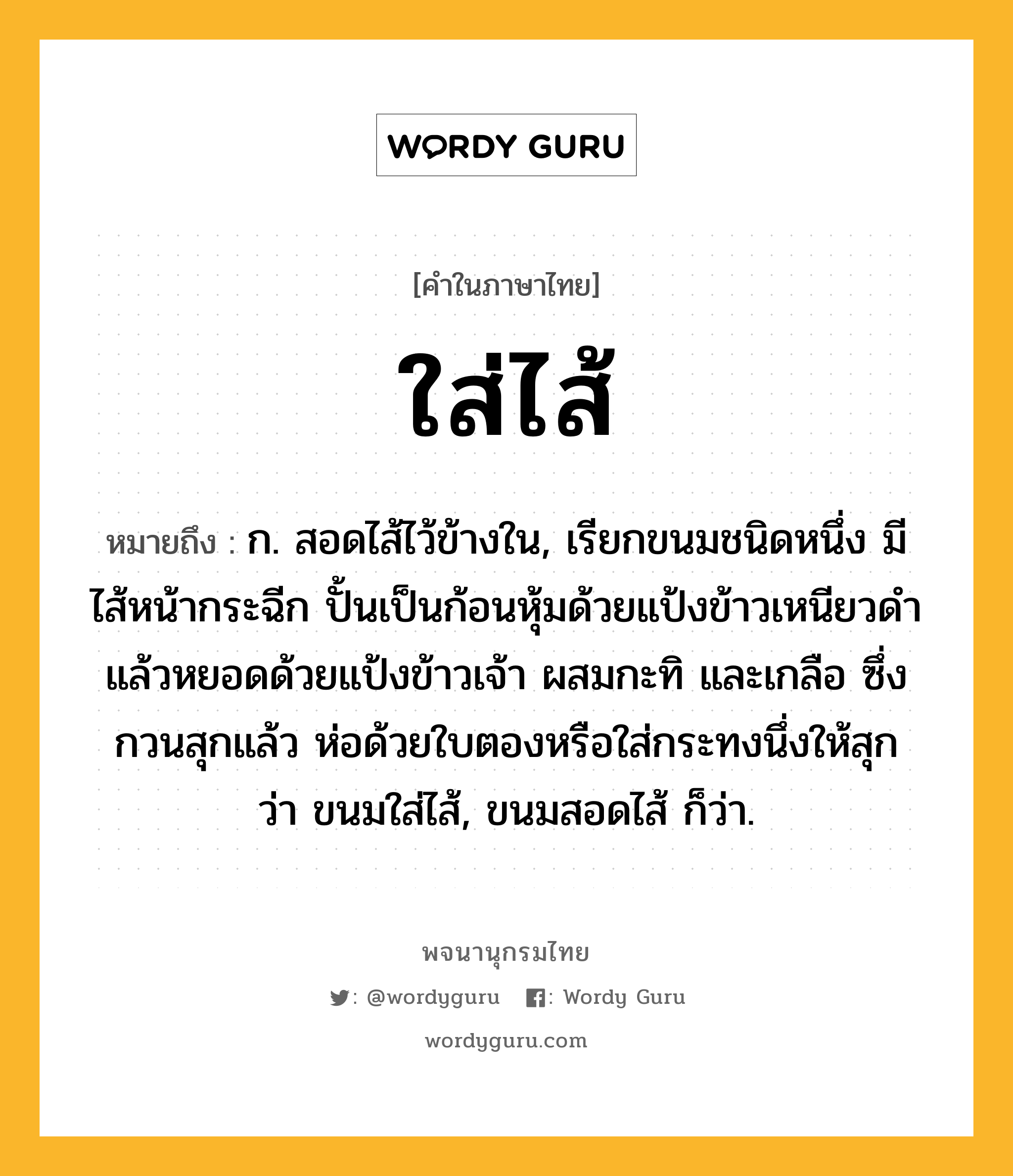 ใส่ไส้ ความหมาย หมายถึงอะไร?, คำในภาษาไทย ใส่ไส้ หมายถึง ก. สอดไส้ไว้ข้างใน, เรียกขนมชนิดหนึ่ง มีไส้หน้ากระฉีก ปั้นเป็นก้อนหุ้มด้วยแป้งข้าวเหนียวดำ แล้วหยอดด้วยแป้งข้าวเจ้า ผสมกะทิ และเกลือ ซึ่งกวนสุกแล้ว ห่อด้วยใบตองหรือใส่กระทงนึ่งให้สุก ว่า ขนมใส่ไส้, ขนมสอดไส้ ก็ว่า.