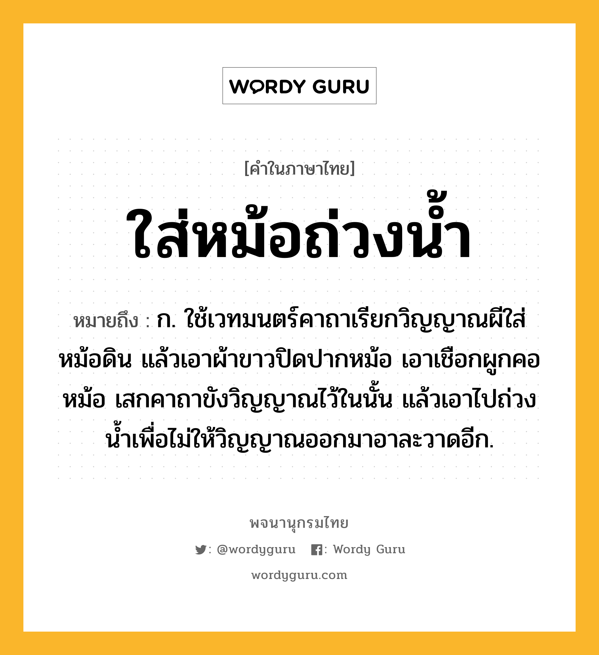 ใส่หม้อถ่วงน้ำ ความหมาย หมายถึงอะไร?, คำในภาษาไทย ใส่หม้อถ่วงน้ำ หมายถึง ก. ใช้เวทมนตร์คาถาเรียกวิญญาณผีใส่หม้อดิน แล้วเอาผ้าขาวปิดปากหม้อ เอาเชือกผูกคอหม้อ เสกคาถาขังวิญญาณไว้ในนั้น แล้วเอาไปถ่วงน้ำเพื่อไม่ให้วิญญาณออกมาอาละวาดอีก.