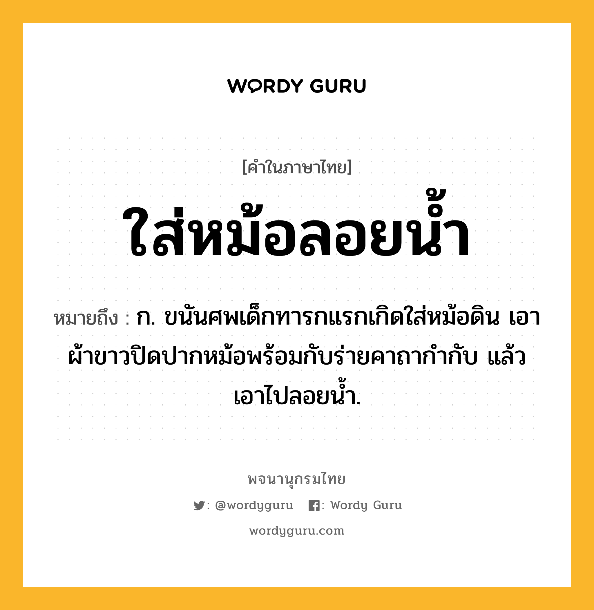 ใส่หม้อลอยน้ำ ความหมาย หมายถึงอะไร?, คำในภาษาไทย ใส่หม้อลอยน้ำ หมายถึง ก. ขนันศพเด็กทารกแรกเกิดใส่หม้อดิน เอาผ้าขาวปิดปากหม้อพร้อมกับร่ายคาถากำกับ แล้วเอาไปลอยน้ำ.