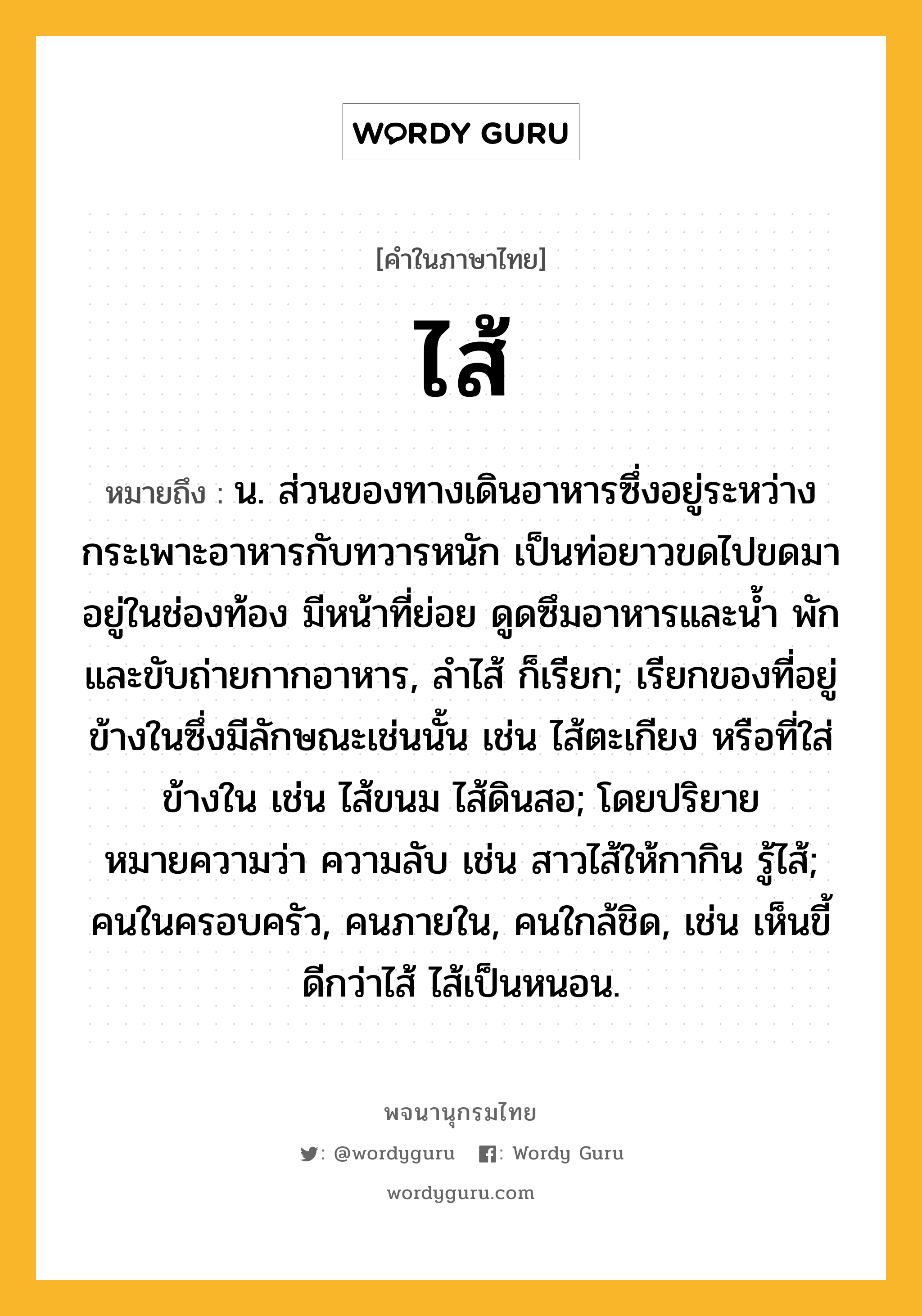 ไส้ ความหมาย หมายถึงอะไร?, คำในภาษาไทย ไส้ หมายถึง น. ส่วนของทางเดินอาหารซึ่งอยู่ระหว่างกระเพาะอาหารกับทวารหนัก เป็นท่อยาวขดไปขดมาอยู่ในช่องท้อง มีหน้าที่ย่อย ดูดซึมอาหารและนํ้า พักและขับถ่ายกากอาหาร, ลําไส้ ก็เรียก; เรียกของที่อยู่ข้างในซึ่งมีลักษณะเช่นนั้น เช่น ไส้ตะเกียง หรือที่ใส่ข้างใน เช่น ไส้ขนม ไส้ดินสอ; โดยปริยายหมายความว่า ความลับ เช่น สาวไส้ให้กากิน รู้ไส้; คนในครอบครัว, คนภายใน, คนใกล้ชิด, เช่น เห็นขี้ดีกว่าไส้ ไส้เป็นหนอน.