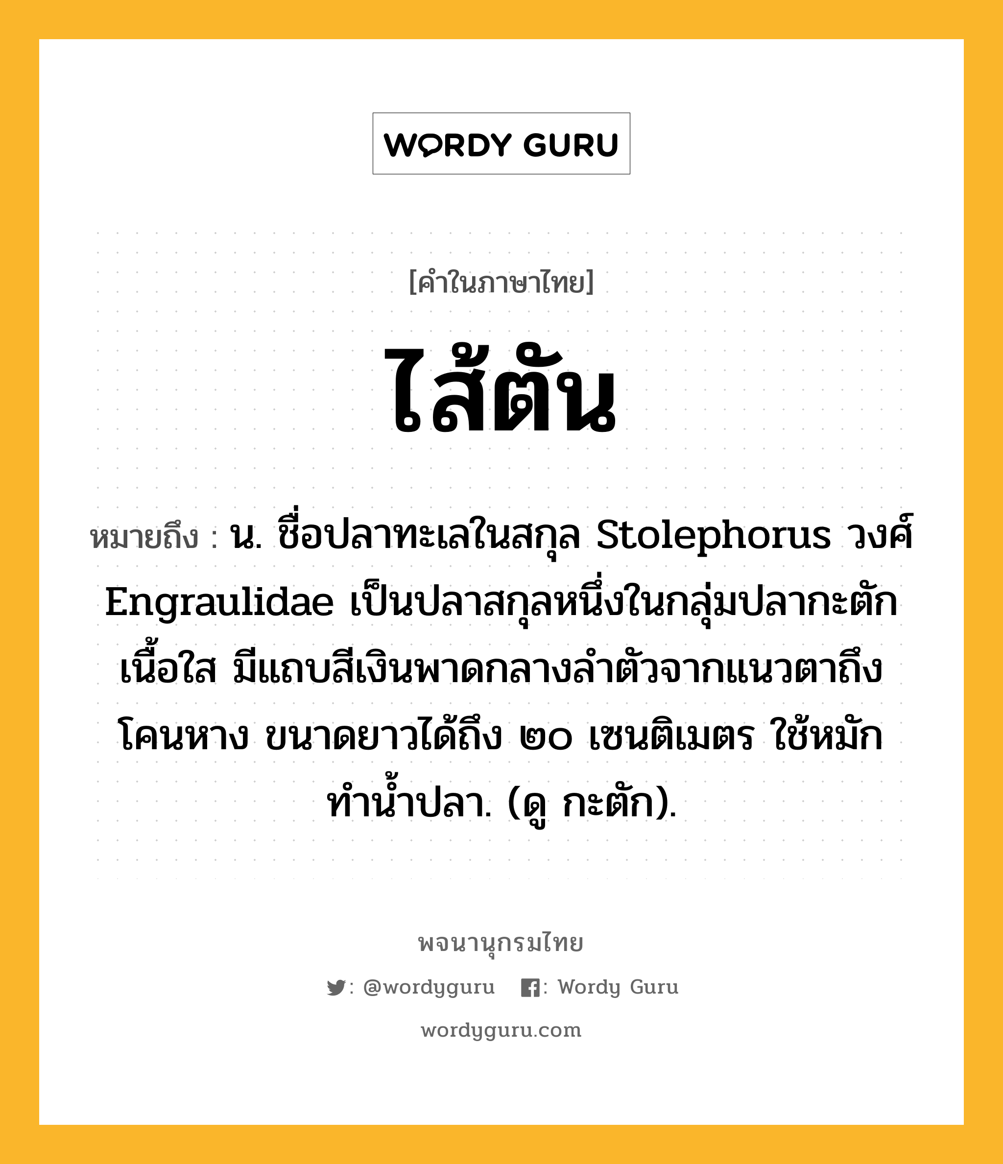 ไส้ตัน ความหมาย หมายถึงอะไร?, คำในภาษาไทย ไส้ตัน หมายถึง น. ชื่อปลาทะเลในสกุล Stolephorus วงศ์ Engraulidae เป็นปลาสกุลหนึ่งในกลุ่มปลากะตัก เนื้อใส มีแถบสีเงินพาดกลางลําตัวจากแนวตาถึงโคนหาง ขนาดยาวได้ถึง ๒๐ เซนติเมตร ใช้หมักทํานํ้าปลา. (ดู กะตัก).