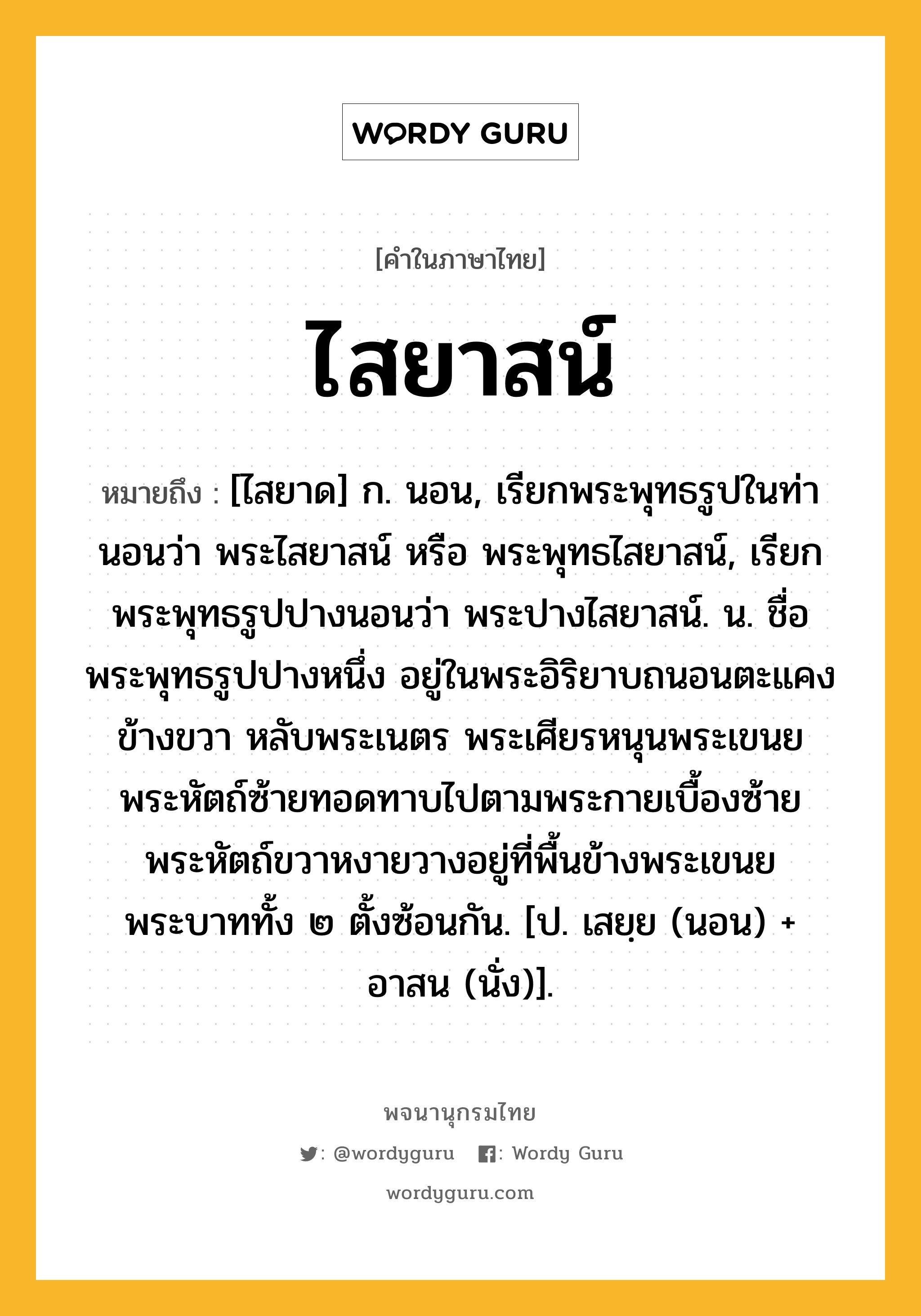 ไสยาสน์ ความหมาย หมายถึงอะไร?, คำในภาษาไทย ไสยาสน์ หมายถึง [ไสยาด] ก. นอน, เรียกพระพุทธรูปในท่านอนว่า พระไสยาสน์ หรือ พระพุทธไสยาสน์, เรียกพระพุทธรูปปางนอนว่า พระปางไสยาสน์. น. ชื่อพระพุทธรูปปางหนึ่ง อยู่ในพระอิริยาบถนอนตะแคงข้างขวา หลับพระเนตร พระเศียรหนุนพระเขนย พระหัตถ์ซ้ายทอดทาบไปตามพระกายเบื้องซ้าย พระหัตถ์ขวาหงายวางอยู่ที่พื้นข้างพระเขนย พระบาททั้ง ๒ ตั้งซ้อนกัน. [ป. เสยฺย (นอน) + อาสน (นั่ง)].