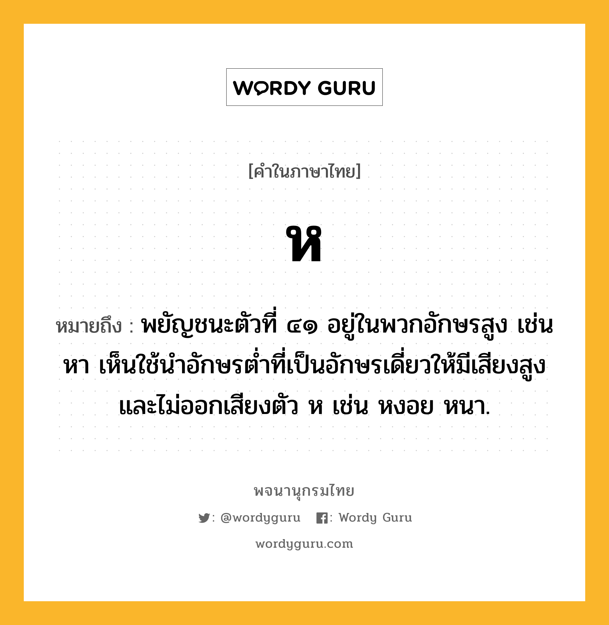 ห ความหมาย หมายถึงอะไร?, คำในภาษาไทย ห หมายถึง พยัญชนะตัวที่ ๔๑ อยู่ในพวกอักษรสูง เช่น หา เห็นใช้นําอักษรตํ่าที่เป็นอักษรเดี่ยวให้มีเสียงสูงและไม่ออกเสียงตัว ห เช่น หงอย หนา.