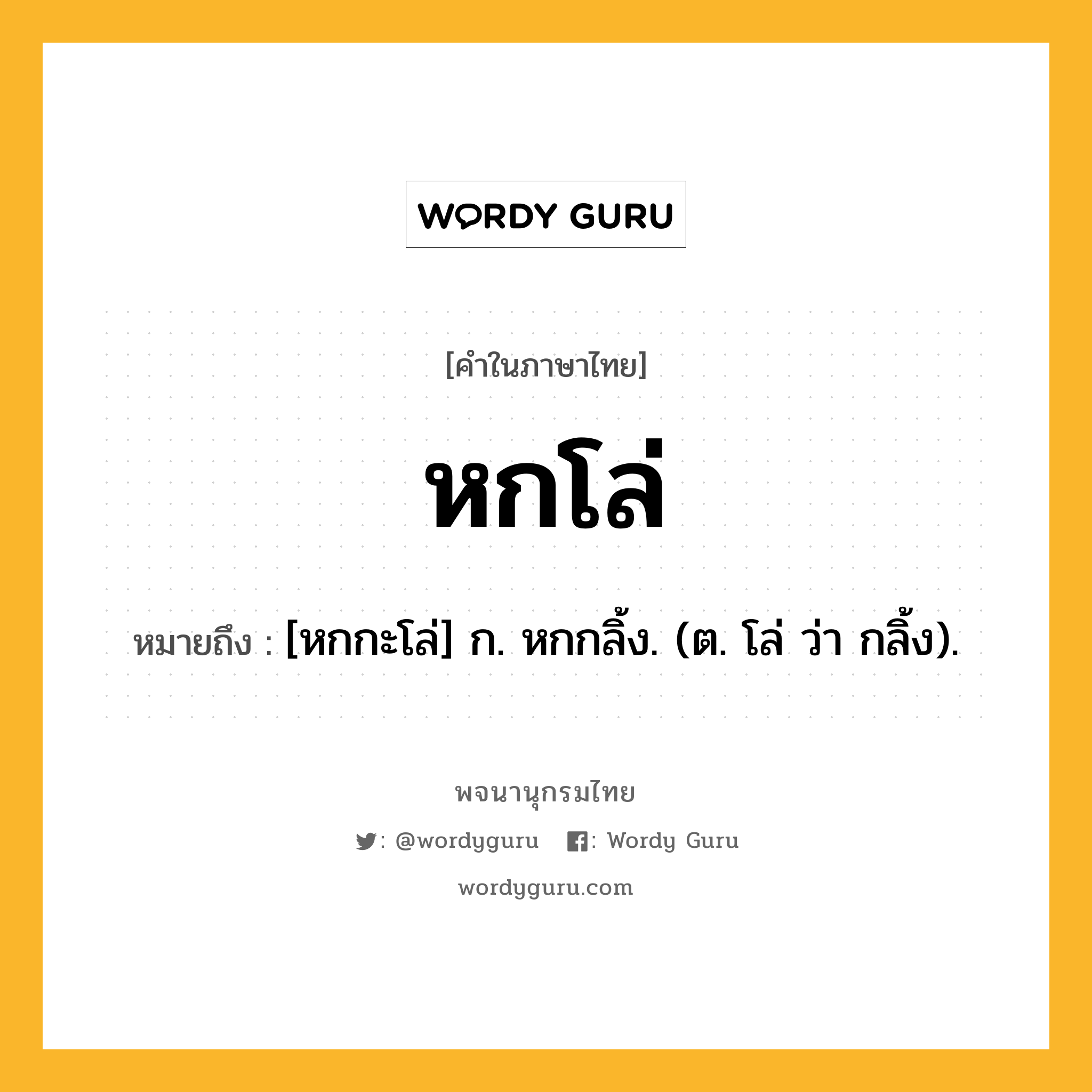 หกโล่ ความหมาย หมายถึงอะไร?, คำในภาษาไทย หกโล่ หมายถึง [หกกะโล่] ก. หกกลิ้ง. (ต. โล่ ว่า กลิ้ง).