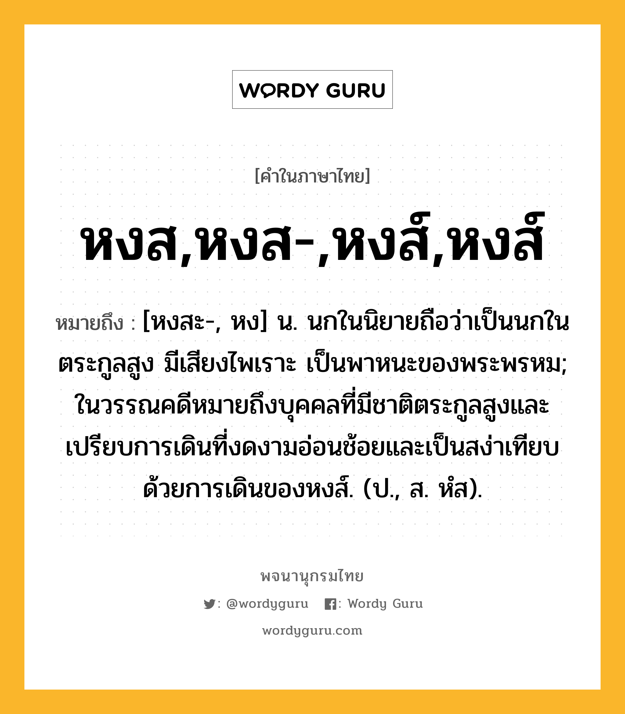 หงส,หงส-,หงส์,หงส์ ความหมาย หมายถึงอะไร?, คำในภาษาไทย หงส,หงส-,หงส์,หงส์ หมายถึง [หงสะ-, หง] น. นกในนิยายถือว่าเป็นนกในตระกูลสูง มีเสียงไพเราะ เป็นพาหนะของพระพรหม; ในวรรณคดีหมายถึงบุคคลที่มีชาติตระกูลสูงและเปรียบการเดินที่งดงามอ่อนช้อยและเป็นสง่าเทียบด้วยการเดินของหงส์. (ป., ส. หํส).