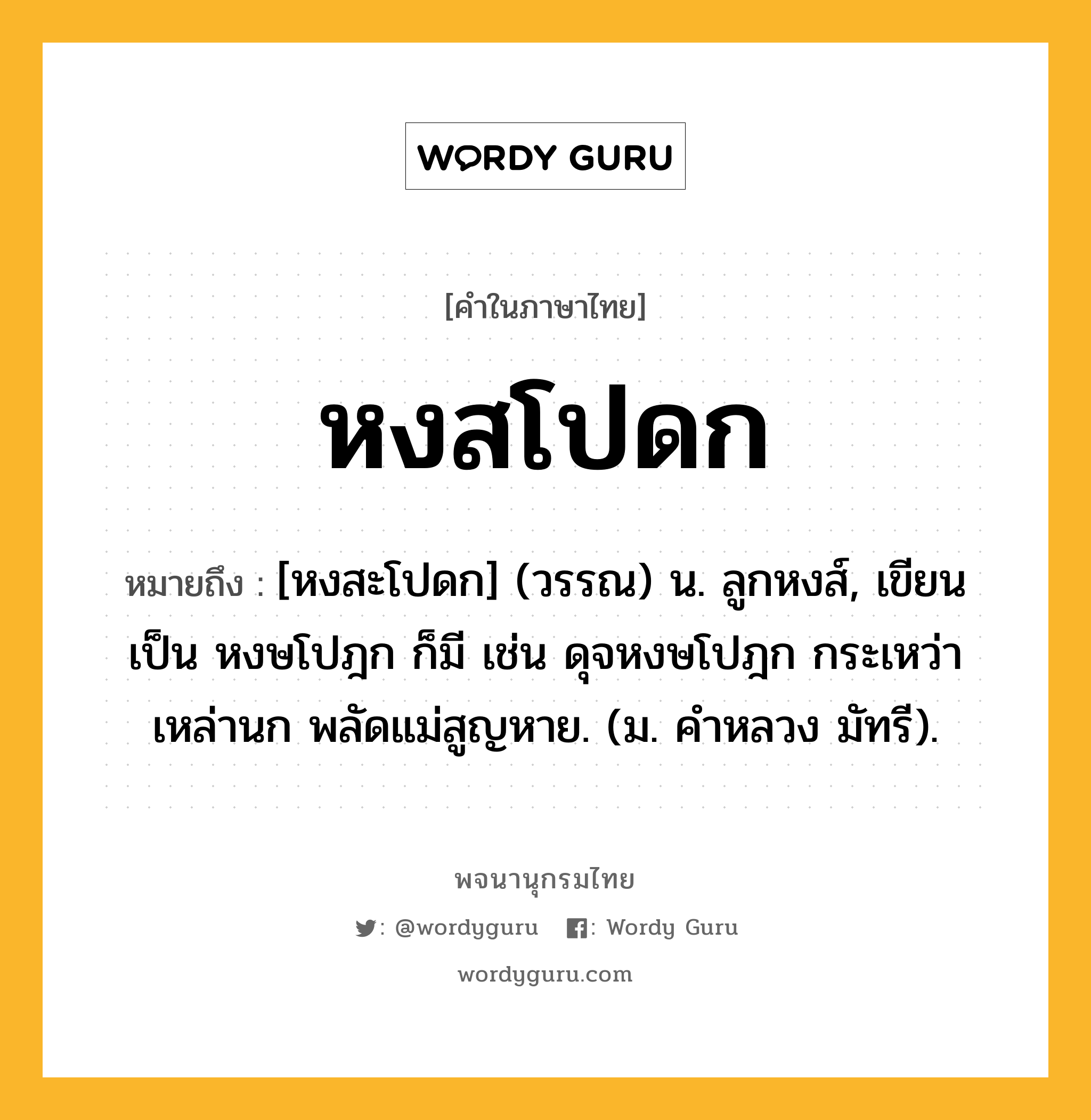 หงสโปดก ความหมาย หมายถึงอะไร?, คำในภาษาไทย หงสโปดก หมายถึง [หงสะโปดก] (วรรณ) น. ลูกหงส์, เขียนเป็น หงษโปฎก ก็มี เช่น ดุจหงษโปฎก กระเหว่าเหล่านก พลัดแม่สูญหาย. (ม. คำหลวง มัทรี).