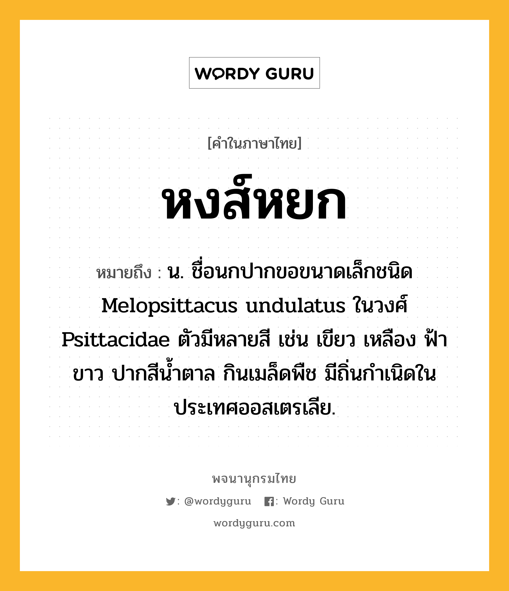 หงส์หยก ความหมาย หมายถึงอะไร?, คำในภาษาไทย หงส์หยก หมายถึง น. ชื่อนกปากขอขนาดเล็กชนิด Melopsittacus undulatus ในวงศ์ Psittacidae ตัวมีหลายสี เช่น เขียว เหลือง ฟ้า ขาว ปากสีนํ้าตาล กินเมล็ดพืช มีถิ่นกําเนิดในประเทศออสเตรเลีย.