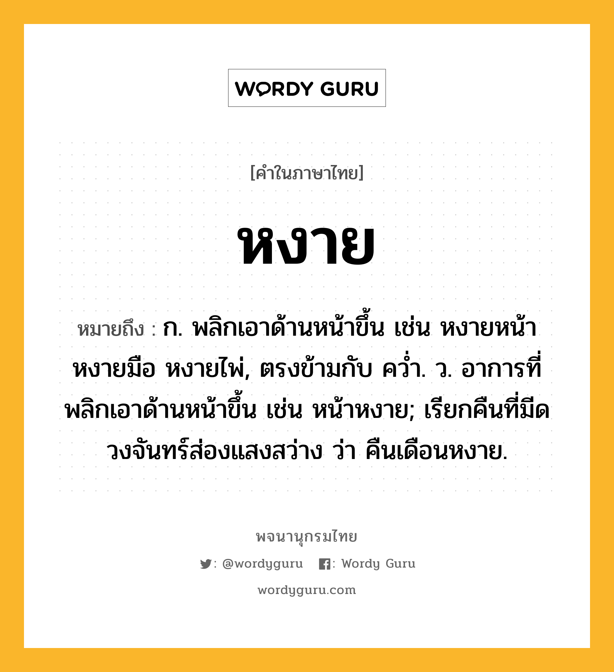 หงาย ความหมาย หมายถึงอะไร?, คำในภาษาไทย หงาย หมายถึง ก. พลิกเอาด้านหน้าขึ้น เช่น หงายหน้า หงายมือ หงายไพ่, ตรงข้ามกับ ควํ่า. ว. อาการที่พลิกเอาด้านหน้าขึ้น เช่น หน้าหงาย; เรียกคืนที่มีดวงจันทร์ส่องแสงสว่าง ว่า คืนเดือนหงาย.