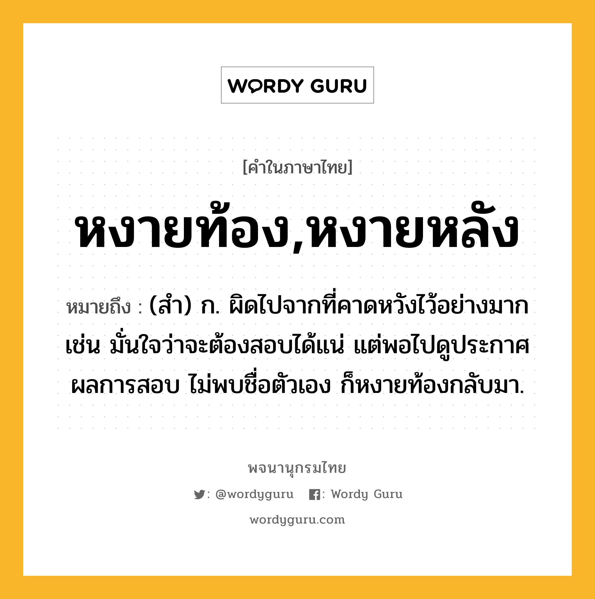 หงายท้อง,หงายหลัง ความหมาย หมายถึงอะไร?, คำในภาษาไทย หงายท้อง,หงายหลัง หมายถึง (สำ) ก. ผิดไปจากที่คาดหวังไว้อย่างมาก เช่น มั่นใจว่าจะต้องสอบได้แน่ แต่พอไปดูประกาศผลการสอบ ไม่พบชื่อตัวเอง ก็หงายท้องกลับมา.