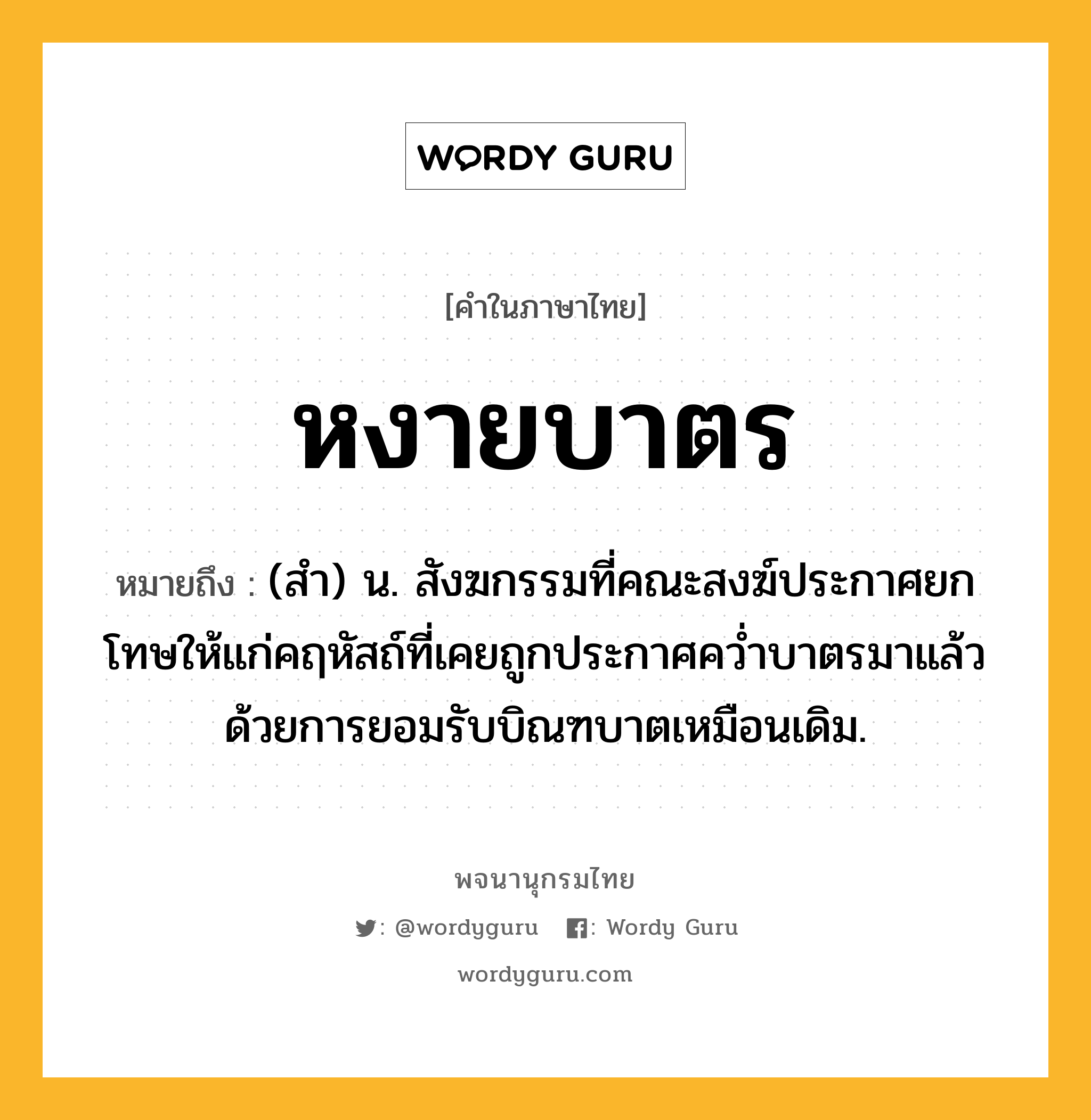 หงายบาตร ความหมาย หมายถึงอะไร?, คำในภาษาไทย หงายบาตร หมายถึง (สำ) น. สังฆกรรมที่คณะสงฆ์ประกาศยกโทษให้แก่คฤหัสถ์ที่เคยถูกประกาศคว่ำบาตรมาแล้ว ด้วยการยอมรับบิณฑบาตเหมือนเดิม.