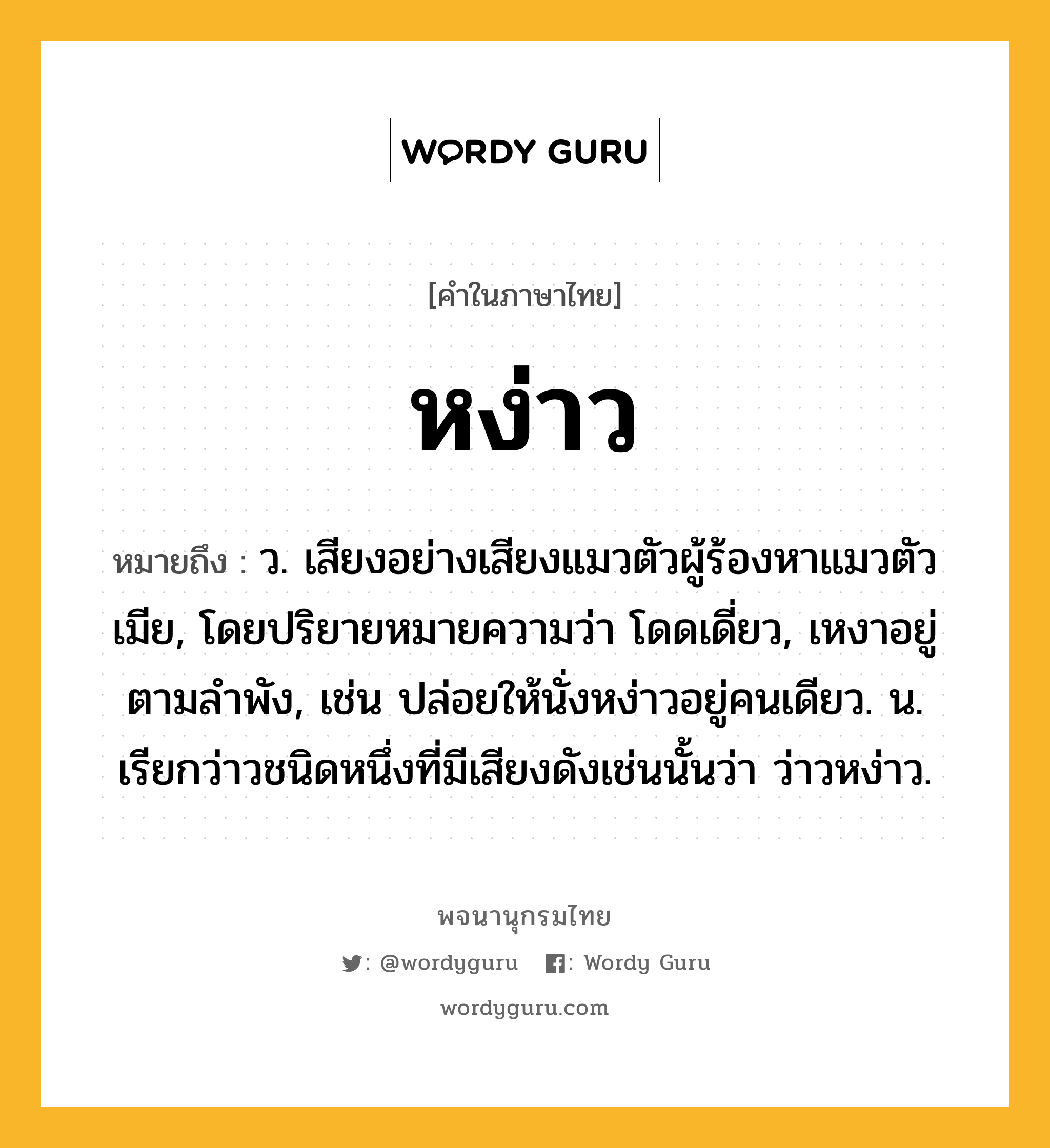 หง่าว ความหมาย หมายถึงอะไร?, คำในภาษาไทย หง่าว หมายถึง ว. เสียงอย่างเสียงแมวตัวผู้ร้องหาแมวตัวเมีย, โดยปริยายหมายความว่า โดดเดี่ยว, เหงาอยู่ตามลำพัง, เช่น ปล่อยให้นั่งหง่าวอยู่คนเดียว. น. เรียกว่าวชนิดหนึ่งที่มีเสียงดังเช่นนั้นว่า ว่าวหง่าว.