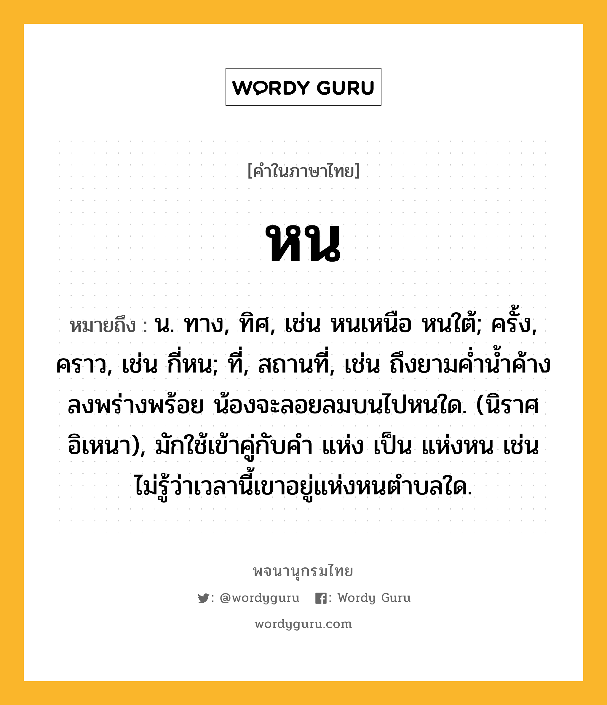 หน ความหมาย หมายถึงอะไร?, คำในภาษาไทย หน หมายถึง น. ทาง, ทิศ, เช่น หนเหนือ หนใต้; ครั้ง, คราว, เช่น กี่หน; ที่, สถานที่, เช่น ถึงยามค่ำน้ำค้างลงพร่างพร้อย น้องจะลอยลมบนไปหนใด. (นิราศอิเหนา), มักใช้เข้าคู่กับคำ แห่ง เป็น แห่งหน เช่น ไม่รู้ว่าเวลานี้เขาอยู่แห่งหนตำบลใด.