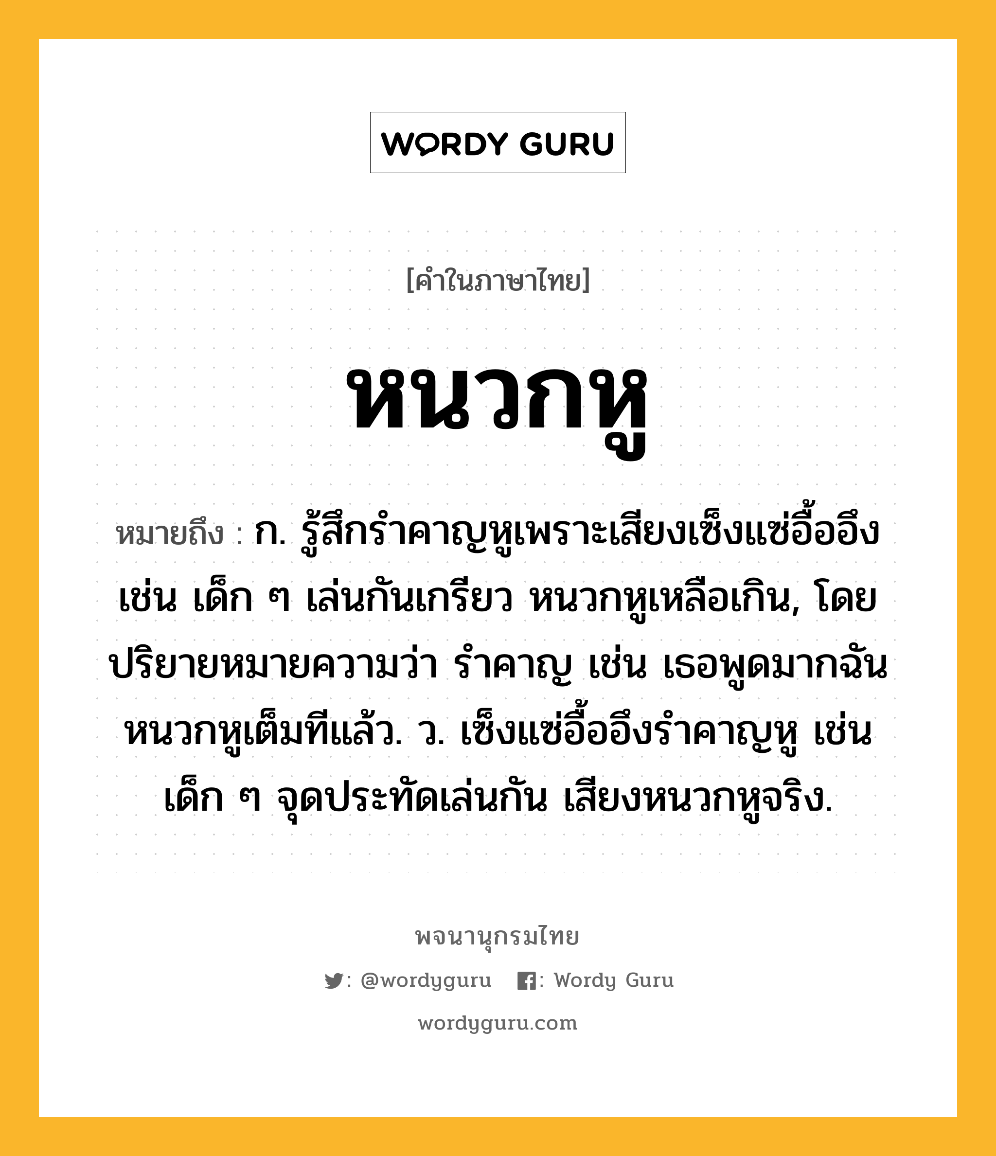 หนวกหู ความหมาย หมายถึงอะไร?, คำในภาษาไทย หนวกหู หมายถึง ก. รู้สึกรำคาญหูเพราะเสียงเซ็งแซ่อื้ออึง เช่น เด็ก ๆ เล่นกันเกรียว หนวกหูเหลือเกิน, โดยปริยายหมายความว่า รำคาญ เช่น เธอพูดมากฉันหนวกหูเต็มทีแล้ว. ว. เซ็งแซ่อื้ออึงรําคาญหู เช่น เด็ก ๆ จุดประทัดเล่นกัน เสียงหนวกหูจริง.