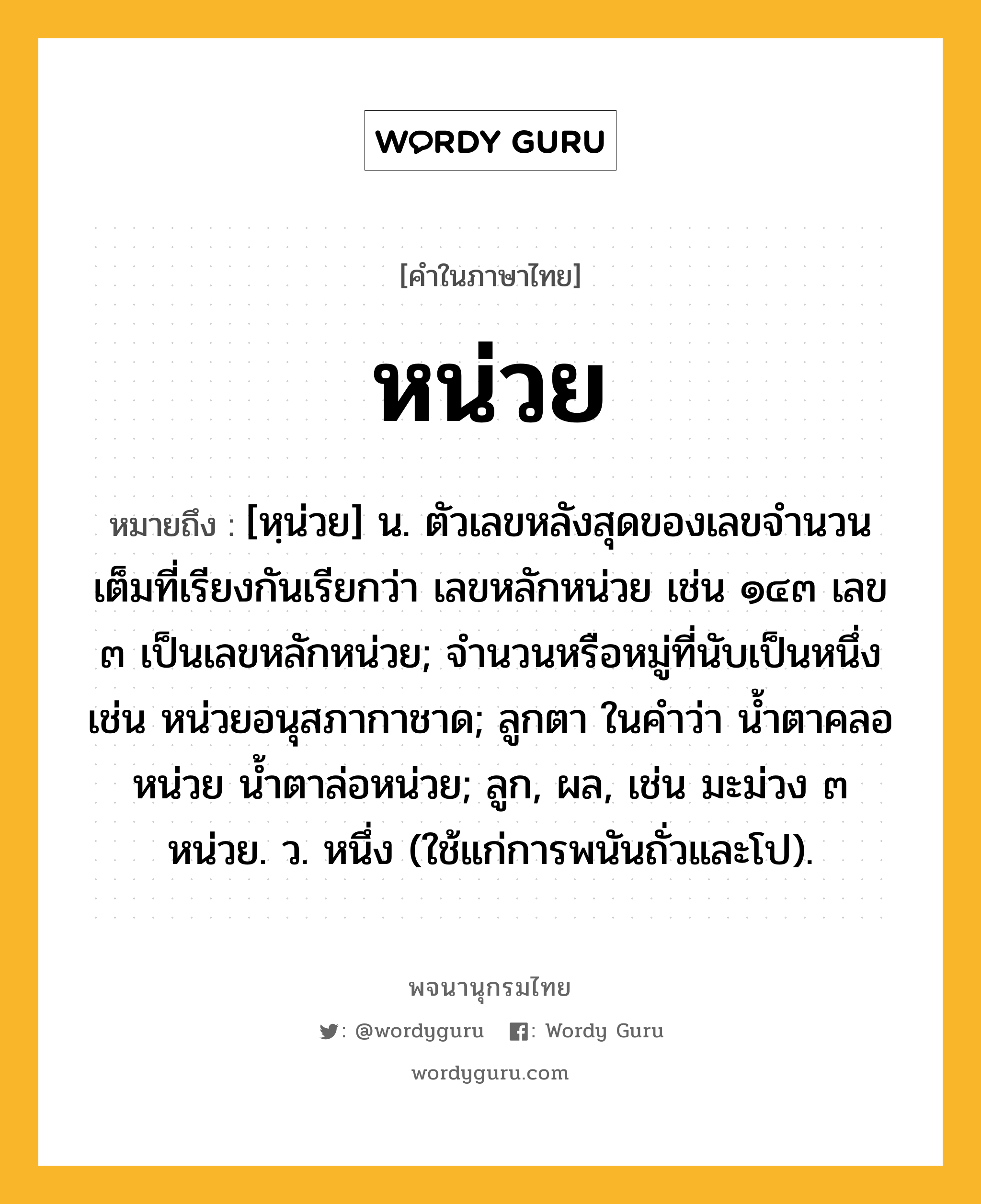 หน่วย ความหมาย หมายถึงอะไร?, คำในภาษาไทย หน่วย หมายถึง [หฺน่วย] น. ตัวเลขหลังสุดของเลขจํานวนเต็มที่เรียงกันเรียกว่า เลขหลักหน่วย เช่น ๑๔๓ เลข ๓ เป็นเลขหลักหน่วย; จํานวนหรือหมู่ที่นับเป็นหนึ่ง เช่น หน่วยอนุสภากาชาด; ลูกตา ในคําว่า นํ้าตาคลอหน่วย นํ้าตาล่อหน่วย; ลูก, ผล, เช่น มะม่วง ๓ หน่วย. ว. หนึ่ง (ใช้แก่การพนันถั่วและโป).