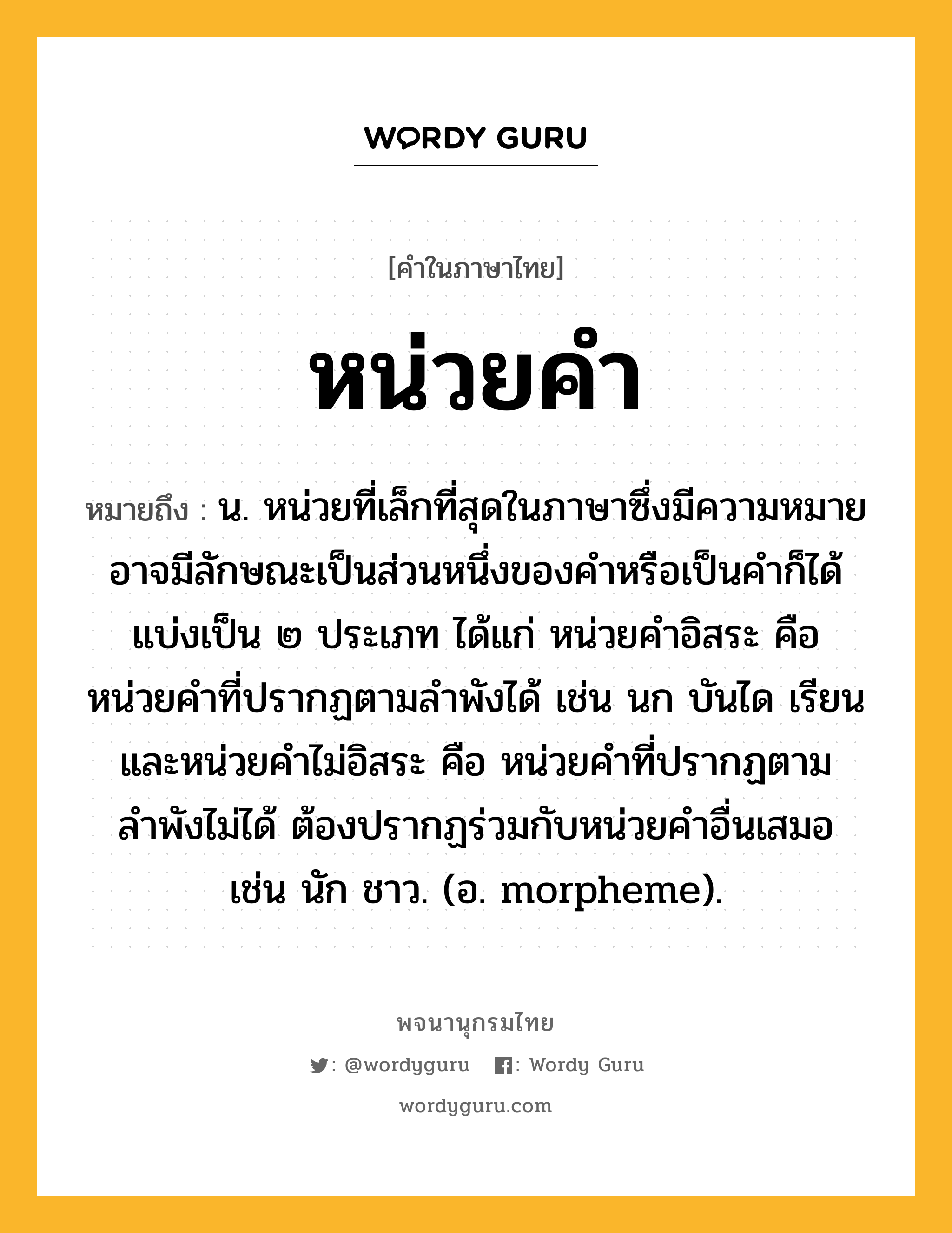 หน่วยคำ ความหมาย หมายถึงอะไร?, คำในภาษาไทย หน่วยคำ หมายถึง น. หน่วยที่เล็กที่สุดในภาษาซึ่งมีความหมาย อาจมีลักษณะเป็นส่วนหนึ่งของคำหรือเป็นคำก็ได้ แบ่งเป็น ๒ ประเภท ได้แก่ หน่วยคำอิสระ คือ หน่วยคำที่ปรากฏตามลำพังได้ เช่น นก บันได เรียน และหน่วยคำไม่อิสระ คือ หน่วยคำที่ปรากฏตามลำพังไม่ได้ ต้องปรากฏร่วมกับหน่วยคำอื่นเสมอ เช่น นัก ชาว. (อ. morpheme).