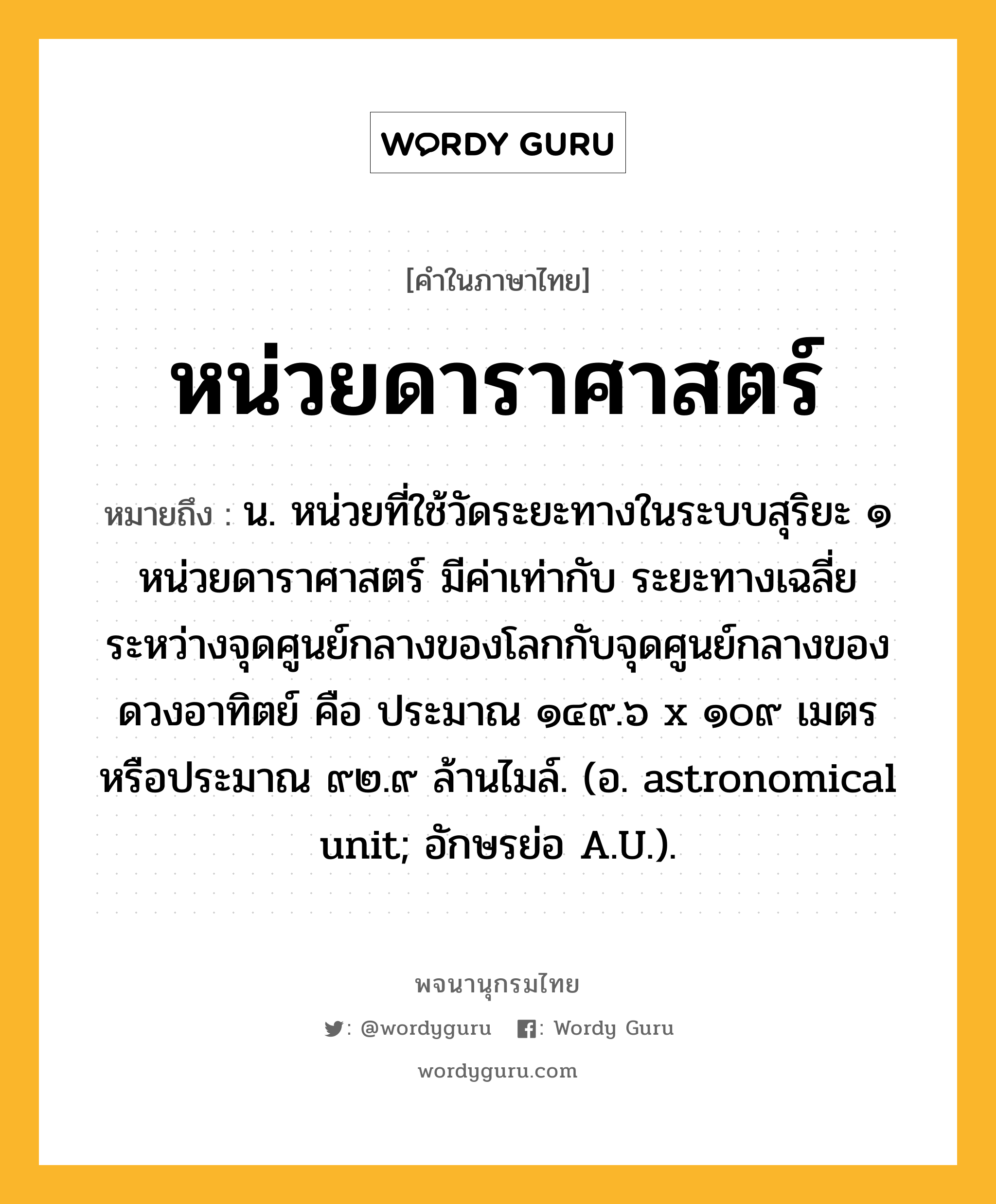 หน่วยดาราศาสตร์ ความหมาย หมายถึงอะไร?, คำในภาษาไทย หน่วยดาราศาสตร์ หมายถึง น. หน่วยที่ใช้วัดระยะทางในระบบสุริยะ ๑ หน่วยดาราศาสตร์ มีค่าเท่ากับ ระยะทางเฉลี่ยระหว่างจุดศูนย์กลางของโลกกับจุดศูนย์กลางของดวงอาทิตย์ คือ ประมาณ ๑๔๙.๖ x ๑๐๙ เมตร หรือประมาณ ๙๒.๙ ล้านไมล์. (อ. astronomical unit; อักษรย่อ A.U.).