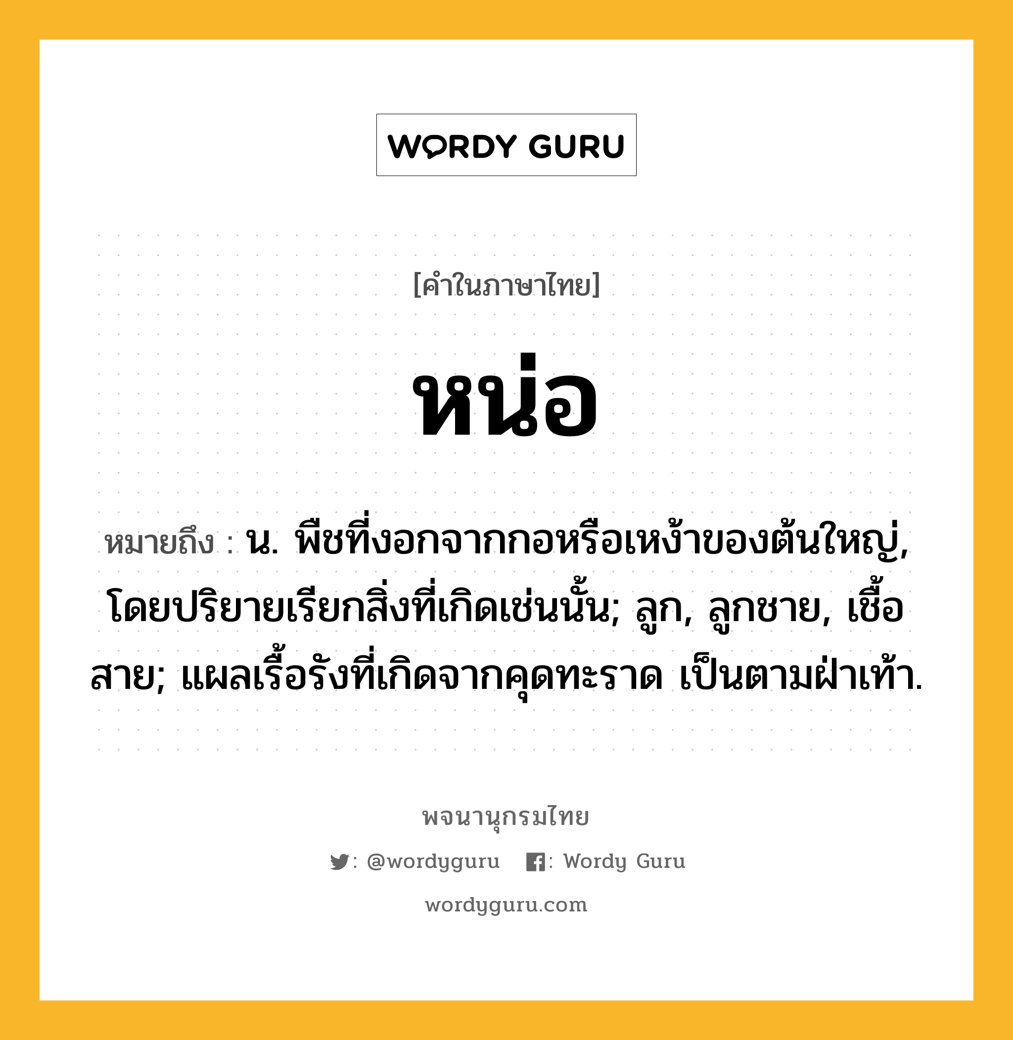 หน่อ ความหมาย หมายถึงอะไร?, คำในภาษาไทย หน่อ หมายถึง น. พืชที่งอกจากกอหรือเหง้าของต้นใหญ่, โดยปริยายเรียกสิ่งที่เกิดเช่นนั้น; ลูก, ลูกชาย, เชื้อสาย; แผลเรื้อรังที่เกิดจากคุดทะราด เป็นตามฝ่าเท้า.