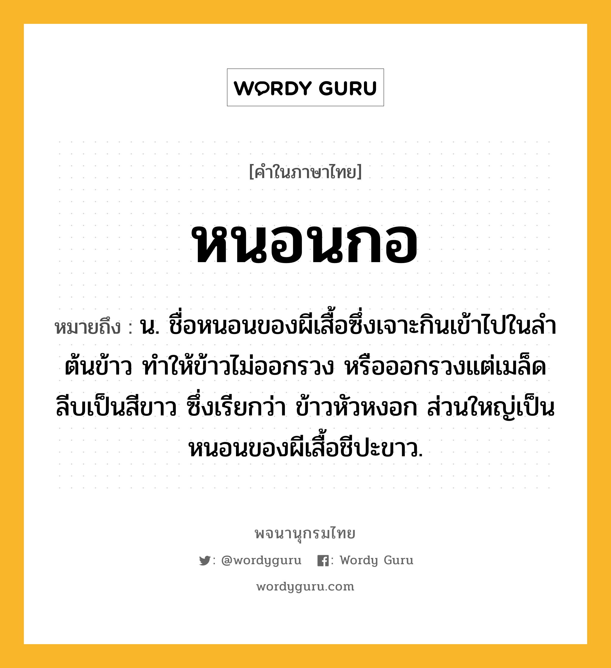 หนอนกอ ความหมาย หมายถึงอะไร?, คำในภาษาไทย หนอนกอ หมายถึง น. ชื่อหนอนของผีเสื้อซึ่งเจาะกินเข้าไปในลําต้นข้าว ทําให้ข้าวไม่ออกรวง หรือออกรวงแต่เมล็ดลีบเป็นสีขาว ซึ่งเรียกว่า ข้าวหัวหงอก ส่วนใหญ่เป็นหนอนของผีเสื้อชีปะขาว.