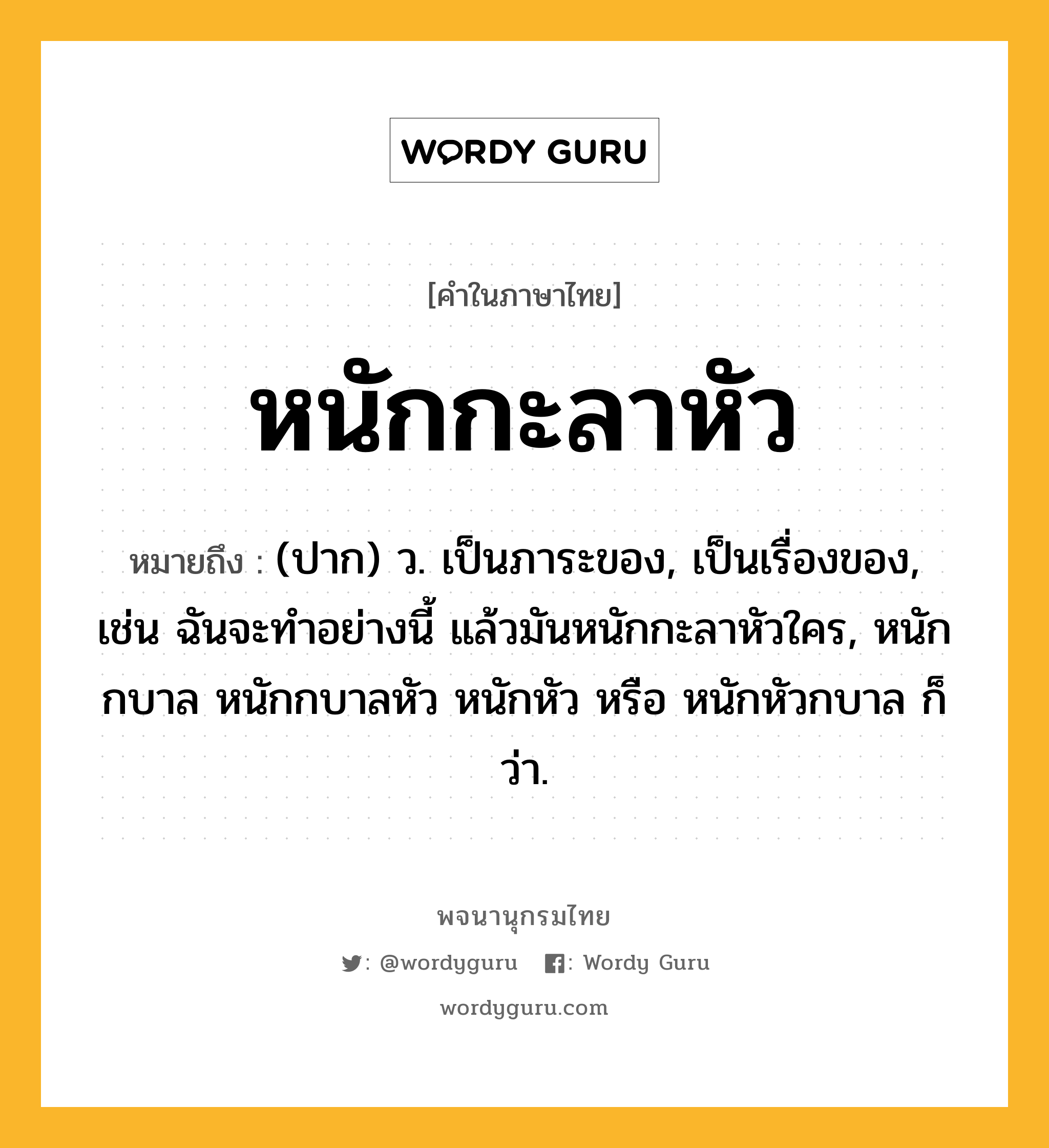 หนักกะลาหัว ความหมาย หมายถึงอะไร?, คำในภาษาไทย หนักกะลาหัว หมายถึง (ปาก) ว. เป็นภาระของ, เป็นเรื่องของ, เช่น ฉันจะทำอย่างนี้ แล้วมันหนักกะลาหัวใคร, หนักกบาล หนักกบาลหัว หนักหัว หรือ หนักหัวกบาล ก็ว่า.