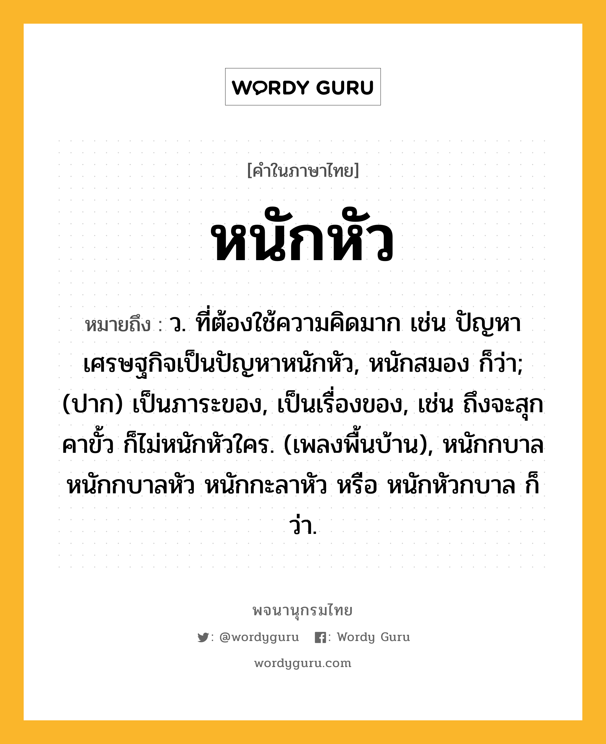 หนักหัว ความหมาย หมายถึงอะไร?, คำในภาษาไทย หนักหัว หมายถึง ว. ที่ต้องใช้ความคิดมาก เช่น ปัญหาเศรษฐกิจเป็นปัญหาหนักหัว, หนักสมอง ก็ว่า; (ปาก) เป็นภาระของ, เป็นเรื่องของ, เช่น ถึงจะสุกคาขั้ว ก็ไม่หนักหัวใคร. (เพลงพื้นบ้าน), หนักกบาล หนักกบาลหัว หนักกะลาหัว หรือ หนักหัวกบาล ก็ว่า.