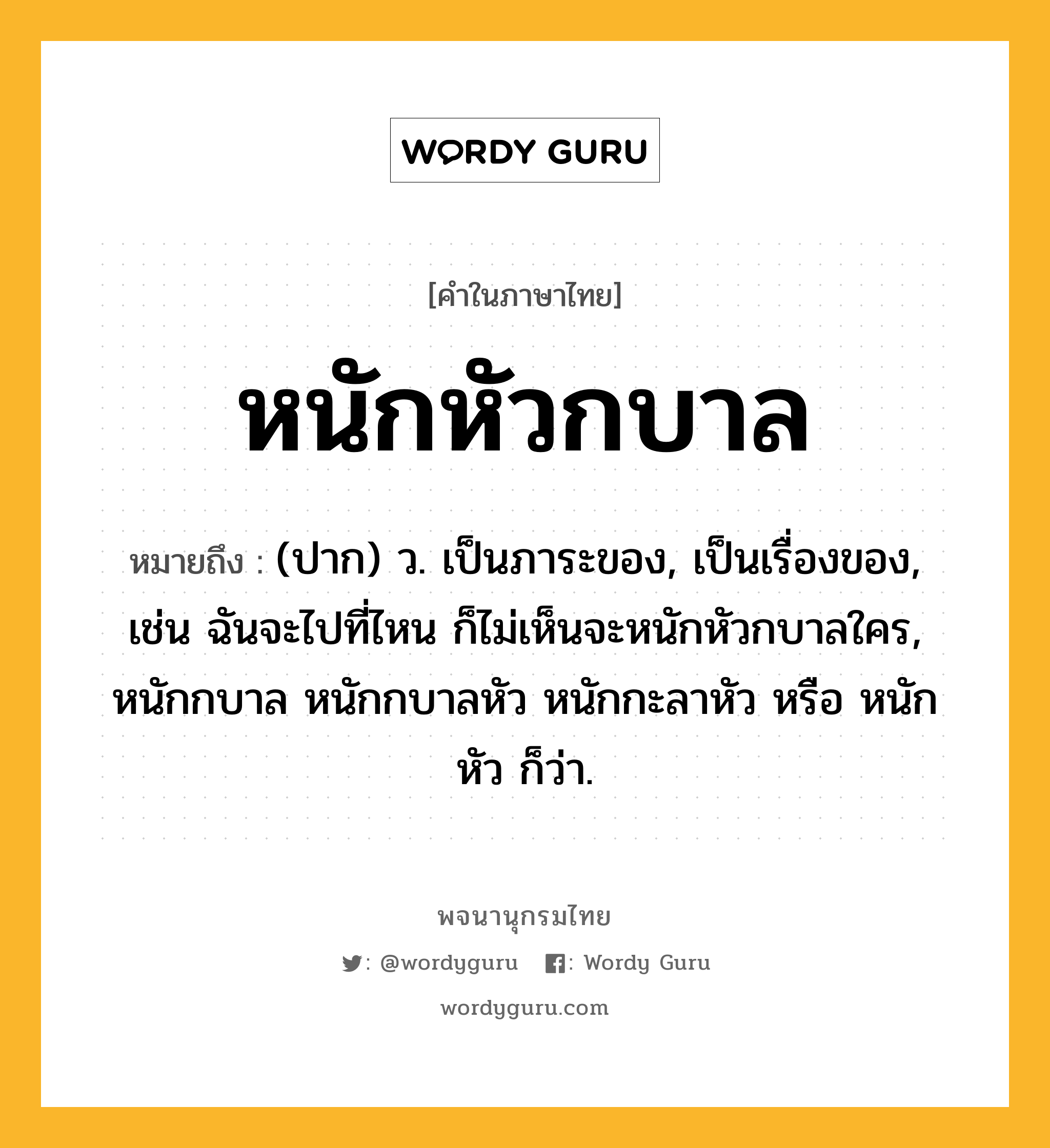 หนักหัวกบาล ความหมาย หมายถึงอะไร?, คำในภาษาไทย หนักหัวกบาล หมายถึง (ปาก) ว. เป็นภาระของ, เป็นเรื่องของ, เช่น ฉันจะไปที่ไหน ก็ไม่เห็นจะหนักหัวกบาลใคร, หนักกบาล หนักกบาลหัว หนักกะลาหัว หรือ หนักหัว ก็ว่า.