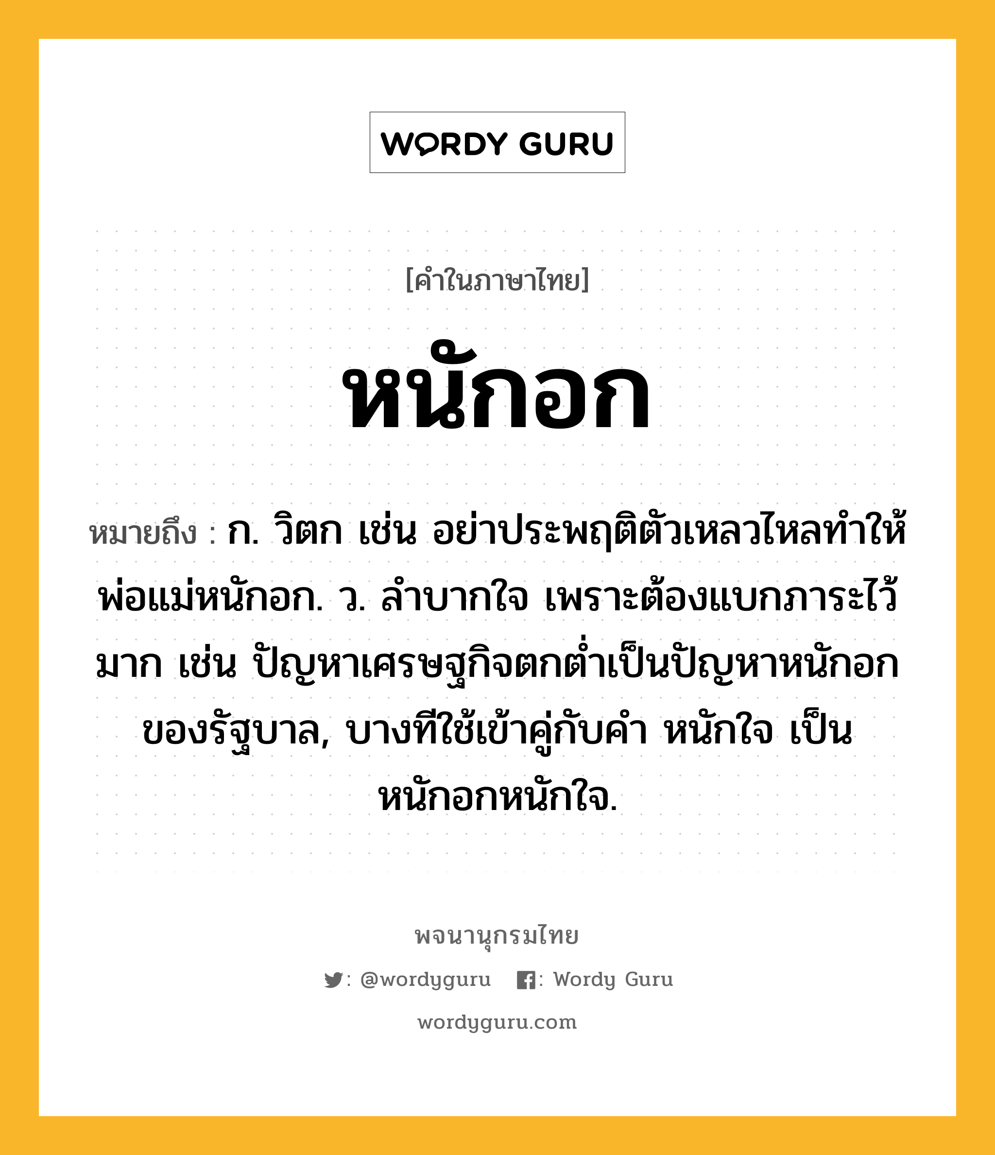 หนักอก ความหมาย หมายถึงอะไร?, คำในภาษาไทย หนักอก หมายถึง ก. วิตก เช่น อย่าประพฤติตัวเหลวไหลทำให้พ่อแม่หนักอก. ว. ลำบากใจ เพราะต้องแบกภาระไว้มาก เช่น ปัญหาเศรษฐกิจตกต่ำเป็นปัญหาหนักอกของรัฐบาล, บางทีใช้เข้าคู่กับคำ หนักใจ เป็น หนักอกหนักใจ.