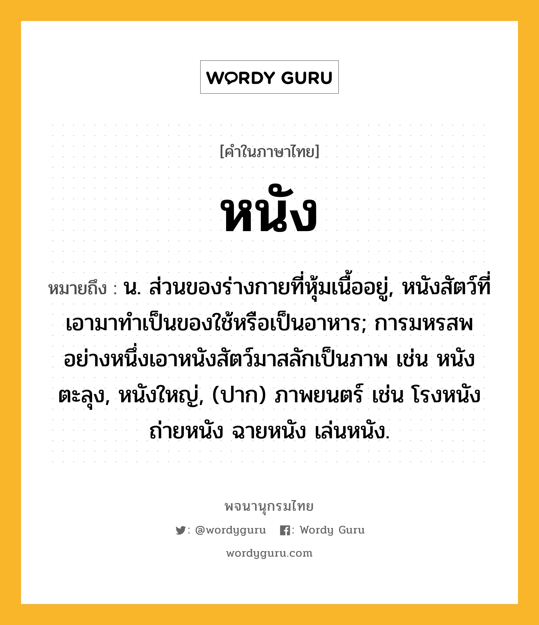 หนัง ความหมาย หมายถึงอะไร?, คำในภาษาไทย หนัง หมายถึง น. ส่วนของร่างกายที่หุ้มเนื้ออยู่, หนังสัตว์ที่เอามาทําเป็นของใช้หรือเป็นอาหาร; การมหรสพอย่างหนึ่งเอาหนังสัตว์มาสลักเป็นภาพ เช่น หนังตะลุง, หนังใหญ่, (ปาก) ภาพยนตร์ เช่น โรงหนัง ถ่ายหนัง ฉายหนัง เล่นหนัง.