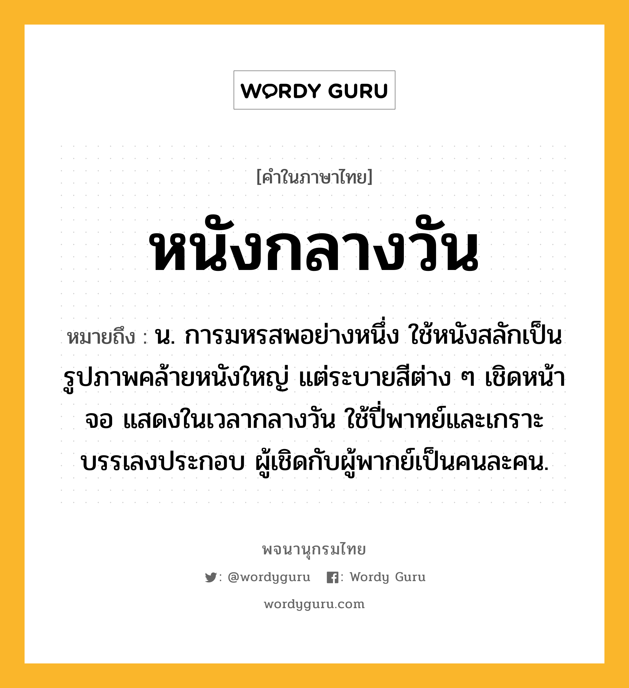 หนังกลางวัน ความหมาย หมายถึงอะไร?, คำในภาษาไทย หนังกลางวัน หมายถึง น. การมหรสพอย่างหนึ่ง ใช้หนังสลักเป็นรูปภาพคล้ายหนังใหญ่ แต่ระบายสีต่าง ๆ เชิดหน้าจอ แสดงในเวลากลางวัน ใช้ปี่พาทย์และเกราะบรรเลงประกอบ ผู้เชิดกับผู้พากย์เป็นคนละคน.