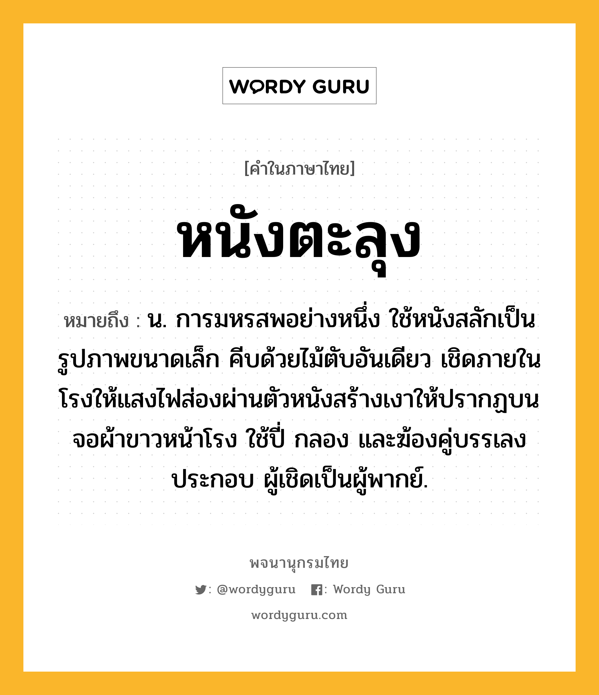 หนังตะลุง ความหมาย หมายถึงอะไร?, คำในภาษาไทย หนังตะลุง หมายถึง น. การมหรสพอย่างหนึ่ง ใช้หนังสลักเป็นรูปภาพขนาดเล็ก คีบด้วยไม้ตับอันเดียว เชิดภายในโรงให้แสงไฟส่องผ่านตัวหนังสร้างเงาให้ปรากฏบนจอผ้าขาวหน้าโรง ใช้ปี่ กลอง และฆ้องคู่บรรเลงประกอบ ผู้เชิดเป็นผู้พากย์.