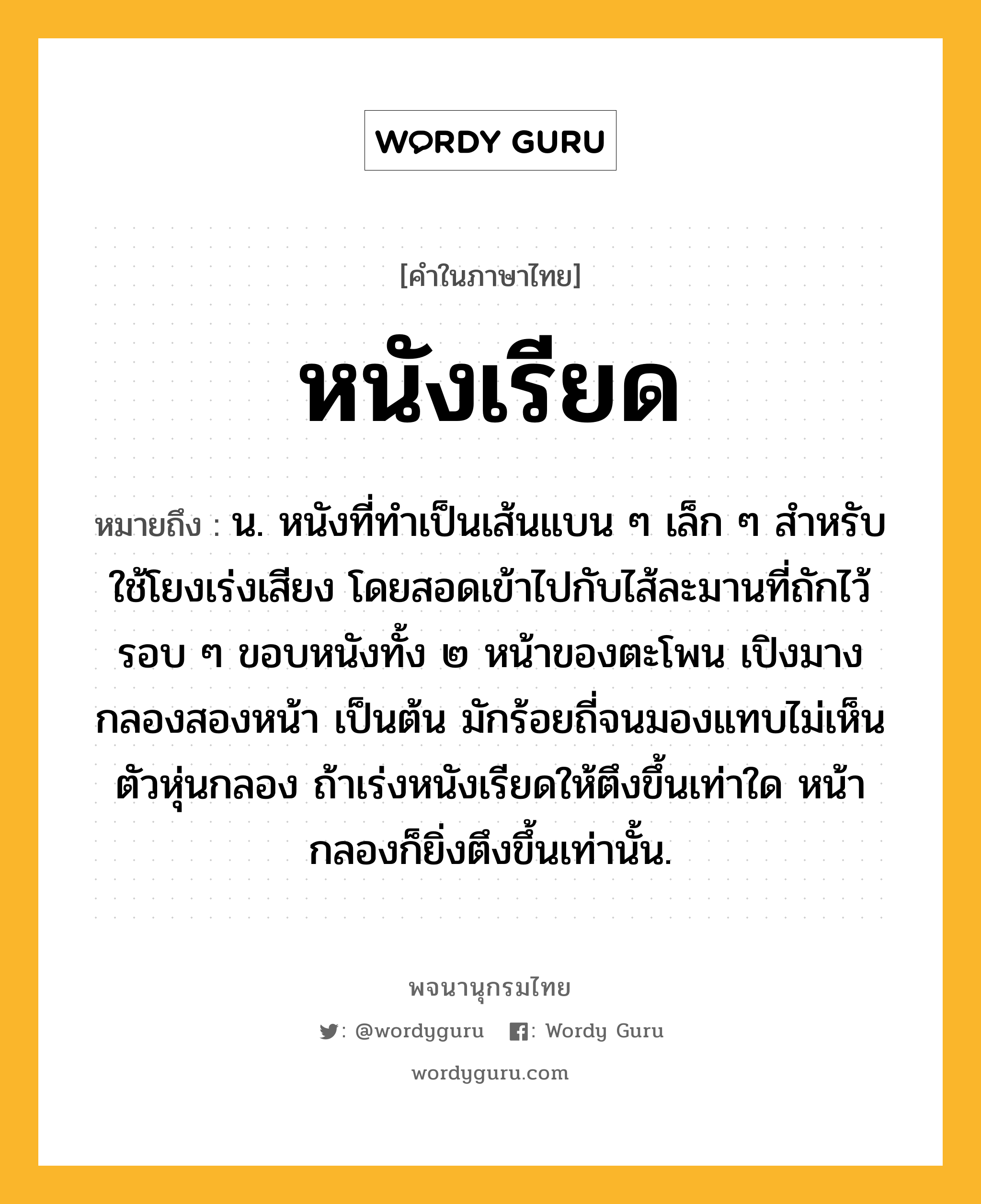 หนังเรียด ความหมาย หมายถึงอะไร?, คำในภาษาไทย หนังเรียด หมายถึง น. หนังที่ทําเป็นเส้นแบน ๆ เล็ก ๆ สําหรับใช้โยงเร่งเสียง โดยสอดเข้าไปกับไส้ละมานที่ถักไว้รอบ ๆ ขอบหนังทั้ง ๒ หน้าของตะโพน เปิงมาง กลองสองหน้า เป็นต้น มักร้อยถี่จนมองแทบไม่เห็นตัวหุ่นกลอง ถ้าเร่งหนังเรียดให้ตึงขึ้นเท่าใด หน้ากลองก็ยิ่งตึงขึ้นเท่านั้น.