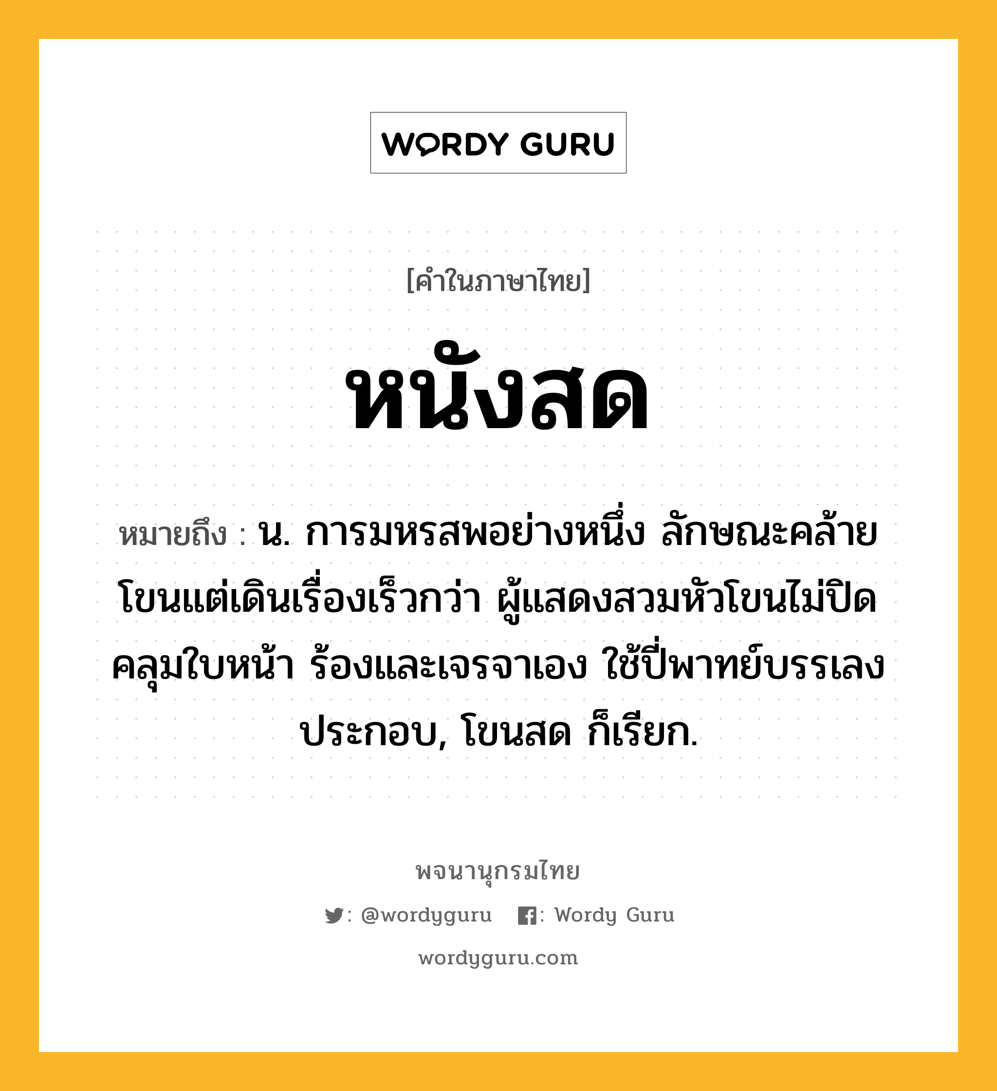 หนังสด ความหมาย หมายถึงอะไร?, คำในภาษาไทย หนังสด หมายถึง น. การมหรสพอย่างหนึ่ง ลักษณะคล้ายโขนแต่เดินเรื่องเร็วกว่า ผู้แสดงสวมหัวโขนไม่ปิดคลุมใบหน้า ร้องและเจรจาเอง ใช้ปี่พาทย์บรรเลงประกอบ, โขนสด ก็เรียก.